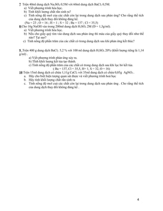 7 Trộn 40ml dung dịch Na2SO4 0,5M với 60ml dung dịch BaCl2 0,5M. 
a) Viết phương trình hóa học. 
b) Tính khối lượng chất rắn sinh ra? 
c) Tính nồng độ mol của các chất còn lại trong dung dịch sau phản ứng? Cho rằng thể tích 
của dung dịch thay đổi không đáng kể. 
(Na = 23 ; O = 16 ; H = 1 ; S = 32 ; Ba = 137 ; Cl = 35,5) 
8 Cho 16g NaOH vào trong 200ml dung dịch H2SO4 2M (D = 1,3g/ml). 
a) Viết phương trình hóa học. 
b) Nếu cho giấy quỳ tím vào dung dịch sau phản ứng thì màu của giấy quỳ thay đổi như thế 
nào? Tại sao? 
c) Tính nồng độ phần trăm của các chất có trong dung dịch sau khi phản ứng kết thúc? 
9 Trộn 400 g dung dịch BaCl2 5,2 % với 100 ml dung dịch H2SO4 20% (khối lượng riêng là 1,14 
g/ml) . 
a) Viết phương trình phản ứng xảy ra. 
b) TÍnh khối lượng kết tủa tạo thành. 
c) Tính nồng độ phần trăm của các chất có trong dung dịch sau khi lọc bỏ kết tủa. 
( Ba = 137, Cl = 35,5, H= 1, S = 32, O = 16) 
10 Trộn 15ml dung dịch có chứa 1,11g CaCl2 với 35ml dung dịch có chứa 0,85g AgNO3 . 
a. Hãy cho biết hiện tượng quan sát được và viết phương trình hoá học 
b. Hãy tính khối lượng chất rắn sinh ra 
c. Tính nồng độ mol cuả các chất còn lại trong dung dịch sau phản ứng . Cho rằng thể tích 
của dung dịch thay đổi không đáng kể . 
4 
