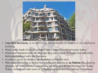 • Casa Milà Barcelona, or la Pedrera, by Antoni Gaudi was built as a city apartment
building.
• Wavy walls made of rough-chipped stone suggest fossilized ocean waves.
• Doors and windows look like they are dug out of sand. Wrought iron balconies
balconies contrast with the limestone.
• A comical array of chimney stacks dances across the roof.
• This unique building is widely but unofficially known as La Pedrera (the Quarry).
Quarry). In 1984, UNESCO classified Casa Milà as a World Heritage site. Today,
Today, visitors can take tours of La Pedrera as it is used for cultural expositions.
 