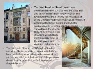 • The Hôtel Tassel, or “Tassel House,” was
considered the first Art Nouveau building and
and one of Horta’s most notable works. This
townhouse was built for one his colleagues at
at the University Libre de Bruxelles. It combined
combined themes of nature and industry
seamlessly, and its iconic stair hall can be
viewed from the exterior of the building.
• Here, the emphasis is on
structure, which Horta
makes frankly clear in
the dull green iron
columns that anchor the
space.
• The thin posts blossom into a tangle of tendrils
and vine-like twists at their crown, which then
blend with the vines evident in the mosaic floor
and the stenciled whiplash curves of the plants on
the wall surfaces, ceiling with flower-petal-
shaped shades.
 