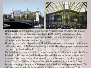• Grand Palais, exhibition hall and museum A masterpiece of Classicism and Art
Nouveau, this Beaux Arts structure (built 1897–1900), with its large stone
colonnades and enormous conservatory-style glass roof, is a major tourist
attraction and a Parisian landmark.
• Henri Deglane, Albert Louvet, and Albert Thomas were each assigned a different
different portion of the building to design, while the whole project was overseen
overseen by Charles Girault.
• The building is composed of three major areas: the Galeries Nationales, the Palais
Palais de la Découverte, and the Nave. The area known as the Nave is an iron-
iron-and-steel structure with stone walls, and it is crowned by elegant glass
vaults. The Nave’s glass roof constitutes the largest such structure in Europe,
Europe, reaching a height of 45 metres under its dome and spanning some 200
 