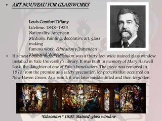 Louis Comfort Tiffany
Lifetime: 1848–1933
Nationality: American
Medium: Painting, decorative art, glass
making
Famous work: Education (Chittenden
Memorial Window)
• His most notable work, Education, was a thirty foot wide stained glass window
installed in Yale University’s library. It was built in memory of Mary Harwell
Lusk, the daughter of one of Yale’s benefactors. The piece was removed in
1970 from the premise as a safety precaution for protests that occurred on
New Haven Green. As a result, it was later misidentified and then forgotten.
“Education,” 1890. Stained-glass window.
• ART NOUVEAU FOR GLASSWORKS
 