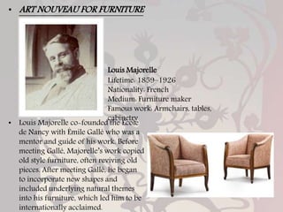 Louis Majorelle
Lifetime: 1859–1926
Nationality: French
Medium: Furniture maker
Famous work: Armchairs, tables,
cabinetry
• Louis Majorelle co-founded the École
de Nancy with Émile Gallé who was a
mentor and guide of his work. Before
meeting Gallé, Majorelle’s work copied
old style furniture, often reviving old
pieces. After meeting Gallé, he began
to incorporate new shapes and
included underlying natural themes
into his furniture, which led him to be
internationally acclaimed.
• ART NOUVEAU FOR FURNITURE
 
