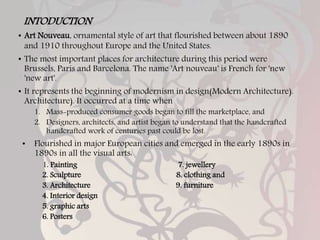 INTODUCTION
• Art Nouveau, ornamental style of art that flourished between about 1890
and 1910 throughout Europe and the United States.
• The most important places for architecture during this period were
Brussels, Paris and Barcelona. The name 'Art nouveau' is French for 'new
'new art'.
• It represents the beginning of modernism in design(Modern Architecture).
Architecture). It occurred at a time when
1. Mass-produced consumer goods began to fill the marketplace, and
2. Designers, architects, and artist began to understand that the handcrafted
handcrafted work of centuries past could be lost.
• Flourished in major European cities and emerged in the early 1890s in
1890s in all the visual arts:
1. Painting 7. jewellery
2. Sculpture 8. clothing and
3. Architecture 9. furniture
4. Interior design
5. graphic arts
6. Posters
 