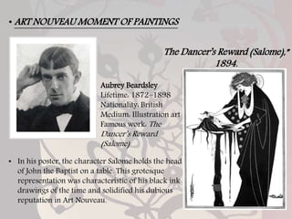 • ART NOUVEAU MOMENT OF PAINTINGS
Aubrey Beardsley
Lifetime: 1872–1898
Nationality: British
Medium: Illustration art
Famous work: The
Dancer’s Reward
(Salome)
• In his poster, the character Salome holds the head
of John the Baptist on a table. This grotesque
representation was characteristic of his black ink
drawings of the time and solidified his dubious
reputation in Art Nouveau.
The Dancer’s Reward (Salome),”
1894.
 