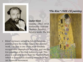 Gustav Klimt
Lifetime: 1862–1918
Nationality: Austrian
Medium: Painting
Notable work: The Kiss
• Klimt’s primary subject in his Art Nouveau
paintings was the female figure. His popular
work, The Kiss, is one of the most instantly
recognizable examples of his work, and one the
few paintings of his that features a man. This
piece is a notable work from his “Golden Phase,”
which is considered a leading example of the
Art Nouveau movement.
“The Kiss,” 1908. Oil painting.
 