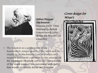 Arthur Heygate
Mackmurdo
Lifetime:1851–1942
Nationality: British
Famous work:Cover
design for Wren's City
Churches
Cover design for
Wren’s
City Churches
• The woodcut as a genre points to the
handcrafted, unique quality of the work and the
simplicity of Mackmurdo's use of positive and
negative space both contribute to this association.
the trademark whiplash curves are characteristic
of the visual sense of free movement and energy
that would eventually define Art Nouveau.
 