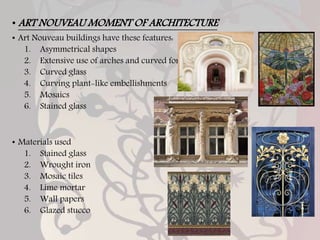 • ART NOUVEAU MOMENT OF ARCHITECTURE
• Art Nouveau buildings have these features:
1. Asymmetrical shapes
2. Extensive use of arches and curved forms
3. Curved glass
4. Curving plant-like embellishments
5. Mosaics
6. Stained glass
• Materials used
1. Stained glass
2. Wrought iron
3. Mosaic tiles
4. Lime mortar
5. Wall papers
6. Glazed stucco
 