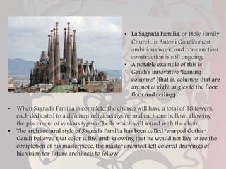 • La Sagrada Familia, or Holy Family
Church, is Antoni Gaudi's most
ambitious work, and construction
construction is still ongoing.
• A notable example of this is
Gaudi's innovative "leaning
columns" (that is, columns that are
are not at right angles to the floor
floor and ceiling).
• When Sagrada Familia is complete, the church will have a total of 18 towers,
each dedicated to a different religious figure, and each one hollow, allowing
the placement of various types of bells which will sound with the choir.
• The architectural style of Sagrada Familia has been called "warped Gothic“.
Gaudi believed that color is life, and, knowing that he would not live to see the
completion of his masterpiece, the master architect left colored drawings of
his vision for future architects to follow
 