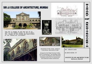 BY– ISHAN JAIN
B.ARCH SEM– IV
INSTITUTE OF ARCHITECTURE
H.N.G.U, PATAN
THE SIR JJ SCHOOL OF ART WAS SET UP IN
1857 AS THE BOMBAY SCHOOL OF ART & INDUS-
TRY, THANKS TO THE VISION AND MUNIFICENCE
OF SIR JAMSHETJEE JEEJEEBHOY.
ARCHITECTURE TYPE:- INDIAN
COLONIAL ARCHITECTURE
designed in the High Victorian Gothic
style of architecture. The building exhib-
its a fusion of influences from Victorian
Italianate Gothic Revival architecture
and traditional Indian architecture.
 