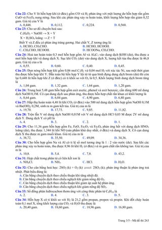 Trang 3/5 - Mã đề thi 263
Câu 22: Cho V lít hỗn hợp khí (ở đktc) gồm CO và H2 phản ứng với một lượng dư hỗn hợp rắn gồm
CuO và Fe3O4 nung nóng. Sau khi các phản ứng xảy ra hoàn toàn, khối lượng hỗn hợp rắn giảm 0,32
gam. Giá trị của V là
A. 0,448. B. 0,112. C. 0,224. D. 0,560.
Câu 23: Cho sơ đồ chuyển hoá sau:
C3H4O2 + NaOH → X + Y
X + H2SO4 loãng → Z + T
Biết Y và Z đều có phản ứng tráng gương. Hai chất Y, Z tương ứng là:
A. HCHO, CH3CHO. B. HCHO, HCOOH.
C. CH3CHO, HCOOH. D. HCOONa, CH3CHO.
Câu 24: Hoà tan hoàn toàn 0,3 mol hỗn hợp gồm Al và Al4C3 vào dung dịch KOH (dư), thu được a
mol hỗn hợp khí và dung dịch X. Sục khí CO2 (dư) vào dung dịch X, lượng kết tủa thu được là 46,8
gam. Giá trị của a là
A. 0,55. B. 0,60. C. 0,40. D. 0,45.
Câu 25: Đun nóng hỗn hợp khí gồm 0,06 mol C2H2 và 0,04 mol H2 với xúc tác Ni, sau một thời gian
thu được hỗn hợp khí Y. Dẫn toàn bộ hỗn hợp Y lội từ từ qua bình đựng dung dịch brom (dư) thì còn
lại 0,448 lít hỗn hợp khí Z (ở đktc) có tỉ khối so với O2 là 0,5. Khối lượng bình dung dịch brom tăng
là
A. 1,04 gam. B. 1,32 gam. C. 1,64 gam. D. 1,20 gam.
Câu 26: Trung hoà 5,48 gam hỗn hợp gồm axit axetic, phenol và axit benzoic, cần dùng 600 ml dung
dịch NaOH 0,1M. Cô cạn dung dịch sau phản ứng, thu được hỗn hợp chất rắn khan có khối lượng là
A. 8,64 gam. B. 6,84 gam. C. 4,90 gam. D. 6,80 gam.
Câu 27: Hấp thụ hoàn toàn 4,48 lít khí CO2 (ở đktc) vào 500 ml dung dịch hỗn hợp gồm NaOH 0,1M
và Ba(OH)2 0,2M, sinh ra m gam kết tủa. Giá trị của m là
A. 19,70. B. 17,73. C. 9,85. D. 11,82.
Câu 28: Trộn lẫn V ml dung dịch NaOH 0,01M với V ml dung dịch HCl 0,03 M được 2V ml dung
dịch Y. Dung dịch Y có pH là
A. 4. B. 3. C. 2. D. 1.
Câu 29: Cho 11,36 gam hỗn hợp gồm Fe, FeO, Fe2O3 và Fe3O4 phản ứng hết với dung dịch HNO3
loãng (dư), thu được 1,344 lít khí NO (sản phẩm khử duy nhất, ở đktc) và dung dịch X. Cô cạn dung
dịch X thu được m gam muối khan. Giá trị của m là
A. 38,72. B. 35,50. C. 49,09. D. 34,36.
Câu 30: Cho hỗn hợp gồm Na và Al có tỉ lệ số mol tương ứng là 1 : 2 vào nước (dư). Sau khi các
phản ứng xảy ra hoàn toàn, thu được 8,96 lít khí H2 (ở đktc) và m gam chất rắn không tan. Giá trị của
m là
A. 10,8. B. 5,4. C. 7,8. D. 43,2.
Câu 31: Hợp chất trong phân tử có liên kết ion là
A. NH4Cl. B. NH3. C. HCl. D. H2O.
Câu 32: Cho cân bằng hoá học: 2SO2 (k) + O2 (k) 2SO3 (k); phản ứng thuận là phản ứng toả
nhiệt. Phát biểu đúng là:
A. Cân bằng chuyển dịch theo chiều thuận khi tăng nhiệt độ.
B. Cân bằng chuyển dịch theo chiều nghịch khi giảm nồng độ O2.
C. Cân bằng chuyển dịch theo chiều thuận khi giảm áp suất hệ phản ứng.
D. Cân bằng chuyển dịch theo chiều nghịch khi giảm nồng độ SO3.
Câu 33: Số đồng phân hiđrocacbon thơm ứng với công thức phân tử C8H10 là
A. 2. B. 4. C. 3. D. 5.
Câu 34: Hỗn hợp X có tỉ khối so với H2 là 21,2 gồm propan, propen và propin. Khi đốt cháy hoàn
toàn 0,1 mol X, tổng khối lượng của CO2 và H2O thu được là
A. 20,40 gam. B. 18,60 gam. C. 18,96 gam. D. 16,80 gam.
 
