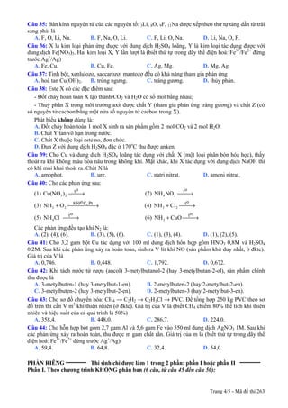 Trang 4/5 - Mã đề thi 263
Câu 35: Bán kính nguyên tử của các nguyên tố: 3Li, 8O, 9F, 11Na được xếp theo thứ tự tăng dần từ trái
sang phải là
A. F, O, Li, Na. B. F, Na, O, Li. C. F, Li, O, Na. D. Li, Na, O, F.
Câu 36: X là kim loại phản ứng được với dung dịch H2SO4 loãng, Y là kim loại tác dụng được với
dung dịch Fe(NO3)3. Hai kim loại X, Y lần lượt là (biết thứ tự trong dãy thế điện hoá: Fe3+
/Fe2+
đứng
trước Ag+
/Ag)
A. Fe, Cu. B. Cu, Fe. C. Ag, Mg. D. Mg, Ag.
Câu 37: Tinh bột, xenlulozơ, saccarozơ, mantozơ đều có khả năng tham gia phản ứng
A. hoà tan Cu(OH)2. B. trùng ngưng. C. tráng gương. D. thủy phân.
Câu 38: Este X có các đặc điểm sau:
- Đốt cháy hoàn toàn X tạo thành CO2 và H2O có số mol bằng nhau;
- Thuỷ phân X trong môi trường axit được chất Y (tham gia phản ứng tráng gương) và chất Z (có
số nguyên tử cacbon bằng một nửa số nguyên tử cacbon trong X).
Phát biểu không đúng là:
A. Đốt cháy hoàn toàn 1 mol X sinh ra sản phẩm gồm 2 mol CO2 và 2 mol H2O.
B. Chất Y tan vô hạn trong nước.
C. Chất X thuộc loại este no, đơn chức.
D. Đun Z với dung dịch H2SO4 đặc ở 170o
C thu được anken.
Câu 39: Cho Cu và dung dịch H2SO4 loãng tác dụng với chất X (một loại phân bón hóa học), thấy
thoát ra khí không màu hóa nâu trong không khí. Mặt khác, khi X tác dụng với dung dịch NaOH thì
có khí mùi khai thoát ra. Chất X là
A. amophot. B. ure. C. natri nitrat. D. amoni nitrat.
Câu 40: Cho các phản ứng sau:
(1) )Cu(NO
ot
23 ⎯→⎯ (2) NONH
ot
24 ⎯→⎯
(3) ONH PtC,o850
23 ⎯⎯⎯⎯ →⎯+ (4) ClNH
ot
23 ⎯→⎯+
(5) ClNH
ot
4 ⎯→⎯ (6) CuONH
ot
3 ⎯→⎯+
Các phản ứng đều tạo khí N2 là:
A. (2), (4), (6). B. (3), (5), (6). C. (1), (3), (4). D. (1), (2), (5).
Câu 41: Cho 3,2 gam bột Cu tác dụng với 100 ml dung dịch hỗn hợp gồm HNO3 0,8M và H2SO4
0,2M. Sau khi các phản ứng xảy ra hoàn toàn, sinh ra V lít khí NO (sản phẩm khử duy nhất, ở đktc).
Giá trị của V là
A. 0,746. B. 0,448. C. 1,792. D. 0,672.
Câu 42: Khi tách nước từ rượu (ancol) 3-metylbutanol-2 (hay 3-metylbutan-2-ol), sản phẩm chính
thu được là
A. 3-metylbuten-1 (hay 3-metylbut-1-en). B. 2-metylbuten-2 (hay 2-metylbut-2-en).
C. 3-metylbuten-2 (hay 3-metylbut-2-en). D. 2-metylbuten-3 (hay 2-metylbut-3-en).
Câu 43: Cho sơ đồ chuyển hóa: CH4 → C2H2 → C2H3Cl → PVC. Để tổng hợp 250 kg PVC theo sơ
đồ trên thì cần V m3
khí thiên nhiên (ở đktc). Giá trị của V là (biết CH4 chiếm 80% thể tích khí thiên
nhiên và hiệu suất của cả quá trình là 50%)
A. 358,4. B. 448,0. C. 286,7. D. 224,0.
Câu 44: Cho hỗn hợp bột gồm 2,7 gam Al và 5,6 gam Fe vào 550 ml dung dịch AgNO3 1M. Sau khi
các phản ứng xảy ra hoàn toàn, thu được m gam chất rắn. Giá trị của m là (biết thứ tự trong dãy thế
điện hoá: Fe3+
/Fe2+
đứng trước Ag+
/Ag)
A. 59,4. B. 64,8. C. 32,4. D. 54,0.
PHẦN RIÊNG __________
Thí sinh chỉ được làm 1 trong 2 phần: phần I hoặc phần II __________
Phần I. Theo chương trình KHÔNG phân ban (6 câu, từ câu 45 đến câu 50):
 