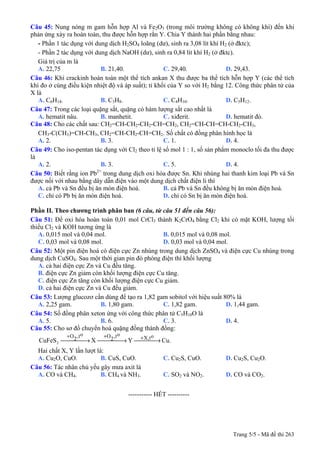 Trang 5/5 - Mã đề thi 263
Câu 45: Nung nóng m gam hỗn hợp Al và Fe2O3 (trong môi trường không có không khí) đến khi
phản ứng xảy ra hoàn toàn, thu được hỗn hợp rắn Y. Chia Y thành hai phần bằng nhau:
- Phần 1 tác dụng với dung dịch H2SO4 loãng (dư), sinh ra 3,08 lít khí H2 (ở đktc);
- Phần 2 tác dụng với dung dịch NaOH (dư), sinh ra 0,84 lít khí H2 (ở đktc).
Giá trị của m là
A. 22,75 B. 21,40. C. 29,40. D. 29,43.
Câu 46: Khi crackinh hoàn toàn một thể tích ankan X thu được ba thể tích hỗn hợp Y (các thể tích
khí đo ở cùng điều kiện nhiệt độ và áp suất); tỉ khối của Y so với H2 bằng 12. Công thức phân tử của
X là
A. C6H14. B. C3H8. C. C4H10. D. C5H12.
Câu 47: Trong các loại quặng sắt, quặng có hàm lượng sắt cao nhất là
A. hematit nâu. B. manhetit. C. xiđerit. D. hematit đỏ.
Câu 48: Cho các chất sau: CH2=CH-CH2-CH2-CH=CH2, CH2=CH-CH=CH-CH2-CH3,
CH3-C(CH3)=CH-CH3, CH2=CH-CH2-CH=CH2. Số chất có đồng phân hình học là
A. 2. B. 3. C. 1. D. 4.
Câu 49: Cho iso-pentan tác dụng với Cl2 theo tỉ lệ số mol 1 : 1, số sản phẩm monoclo tối đa thu được
là
A. 2. B. 3. C. 5. D. 4.
Câu 50: Biết rằng ion Pb2+
trong dung dịch oxi hóa được Sn. Khi nhúng hai thanh kim loại Pb và Sn
được nối với nhau bằng dây dẫn điện vào một dung dịch chất điện li thì
A. cả Pb và Sn đều bị ăn mòn điện hoá. B. cả Pb và Sn đều không bị ăn mòn điện hoá.
C. chỉ có Pb bị ăn mòn điện hoá. D. chỉ có Sn bị ăn mòn điện hoá.
Phần II. Theo chương trình phân ban (6 câu, từ câu 51 đến câu 56):
Câu 51: Để oxi hóa hoàn toàn 0,01 mol CrCl3 thành K2CrO4 bằng Cl2 khi có mặt KOH, lượng tối
thiểu Cl2 và KOH tương ứng là
A. 0,015 mol và 0,04 mol. B. 0,015 mol và 0,08 mol.
C. 0,03 mol và 0,08 mol. D. 0,03 mol và 0,04 mol.
Câu 52: Một pin điện hoá có điện cực Zn nhúng trong dung dịch ZnSO4 và điện cực Cu nhúng trong
dung dịch CuSO4. Sau một thời gian pin đó phóng điện thì khối lượng
A. cả hai điện cực Zn và Cu đều tăng.
B. điện cực Zn giảm còn khối lượng điện cực Cu tăng.
C. điện cực Zn tăng còn khối lượng điện cực Cu giảm.
D. cả hai điện cực Zn và Cu đều giảm.
Câu 53: Lượng glucozơ cần dùng để tạo ra 1,82 gam sobitol với hiệu suất 80% là
A. 2,25 gam. B. 1,80 gam. C. 1,82 gam. D. 1,44 gam.
Câu 54: Số đồng phân xeton ứng với công thức phân tử C5H10O là
A. 5. B. 6. C. 3. D. 4.
Câu 55: Cho sơ đồ chuyển hoá quặng đồng thành đồng:
Cu.YXCuFeS
ot,X
ot,2Oot,2O
2 ⎯⎯⎯ →⎯⎯⎯⎯ →⎯⎯⎯⎯ →⎯ +++
Hai chất X, Y lần lượt là:
A. Cu2O, CuO. B. CuS, CuO. C. Cu2S, CuO. D. Cu2S, Cu2O.
Câu 56: Tác nhân chủ yếu gây mưa axit là
A. CO và CH4. B. CH4 và NH3. C. SO2 và NO2. D. CO và CO2.
-----------------------------------------------
----------------------------------------------------- HẾT ----------
 