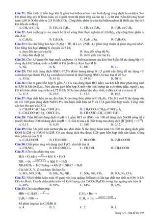 Trang 3/5 - Mã đề thi 195
Câu 21: Dẫn 1,68 lít hỗn hợp khí X gồm hai hiđrocacbon vào bình đựng dung dịch brom (dư). Sau
khi phản ứng xảy ra hoàn toàn, có 4 gam brom đã phản ứng và còn lại 1,12 lít khí. Nếu đốt cháy hoàn
toàn 1,68 lít X thì sinh ra 2,8 lít khí CO2. Công thức phân tử của hai hiđrocacbon là (biết các thể tích
khí đều đo ở đktc)
A. CH4 và C2H4. B. CH4 và C3H4. C. CH4 và C3H6. D. C2H6 và C3H6.
Câu 22: Axit cacboxylic no, mạch hở X có công thức thực nghiệm (C3H4O3)n, vậy công thức phân tử
của X là
A. C6H8O6. B. C3H4O3. C. C12H16O12. D. C9H12O9.
Câu 23: Cho cân bằng hoá học: N2 (k) + 3H2 (k) 2NH3 (k); phản ứng thuận là phản ứng toả nhiệt.
Cân bằng hoá học không bị chuyển dịch khi
A. thay đổi áp suất của hệ. B. thay đổi nồng độ N2.
C. thay đổi nhiệt độ. D. thêm chất xúc tác Fe.
Câu 24: Cho 1,9 gam hỗn hợp muối cacbonat và hiđrocacbonat của kim loại kiềm M tác dụng hết với
dung dịch HCl (dư), sinh ra 0,448 lít khí (ở đktc). Kim loại M là
A. Na. B. K. C. Rb. D. Li.
Câu 25: Thể tích dung dịch HNO3 67,5% (khối lượng riêng là 1,5 g/ml) cần dùng để tác dụng với
xenlulozơ tạo thành 89,1 kg xenlulozơ trinitrat là (biết lượng HNO3 bị hao hụt là 20 %)
A. 55 lít. B. 81 lít. C. 49 lít. D. 70 lít.
Câu 26: Cho m gam hỗn hợp X gồm Al, Cu vào dung dịch HCl (dư), sau khi kết thúc phản ứng sinh
ra 3,36 lít khí (ở đktc). Nếu cho m gam hỗn hợp X trên vào một lượng dư axit nitric (đặc, nguội), sau
khi kết thúc phản ứng sinh ra 6,72 lít khí NO2 (sản phẩm khử duy nhất, ở đktc). Giá trị của m là
A. 11,5. B. 10,5. C. 12,3. D. 15,6.
Câu 27: Hợp chất hữu cơ no, đa chức X có công thức phân tử C7H12O4. Cho 0,1 mol X tác dụng vừa
đủ với 100 gam dung dịch NaOH 8% thu được chất hữu cơ Y và 17,8 gam hỗn hợp muối. Công thức
cấu tạo thu gọn của X là
A. CH3OOC–(CH2)2–COOC2H5. B. CH3COO–(CH2)2–COOC2H5.
C. CH3COO–(CH2)2–OOCC2H5. D. CH3OOC–CH2–COO–C3H7.
Câu 28: Trộn 100 ml dung dịch có pH = 1 gồm HCl và HNO3 với 100 ml dung dịch NaOH nồng độ a
(mol/l) thu được 200 ml dung dịch có pH = 12. Giá trị của a là (biết trong mọi dung dịch [H+
][OH-
] = 10-14
)
A. 0,15. B. 0,30. C. 0,03. D. 0,12.
Câu 29: Cho 3,6 gam axit cacboxylic no, đơn chức X tác dụng hoàn toàn với 500 ml dung dịch gồm
KOH 0,12M và NaOH 0,12M. Cô cạn dung dịch thu được 8,28 gam hỗn hợp chất rắn khan. Công
thức phân tử của X là
A. C2H5COOH. B. CH3COOH. C. HCOOH. D. C3H7COOH.
Câu 30: Chất phản ứng với dung dịch FeCl3 cho kết tủa là
A. CH3NH2. B. CH3COOCH3. C. CH3OH. D. CH3COOH.
Câu 31: Cho các phản ứng sau:
H2S + O2 (dư) ⎯→⎯
ot
Khí X + H2O
NH3 + O2 ⎯⎯⎯⎯ →⎯ Pt,Co850
Khí Y + H2O
NH4HCO3 + HCl loãng → Khí Z + NH4Cl + H2O
Các khí X, Y, Z thu được lần lượt là:
A. SO3, NO, NH3. B. SO2, N2, NH3. C. SO2, NO, CO2. D. SO3, N2, CO2.
Câu 32: Nhiệt phân hoàn toàn 40 gam một loại quặng đôlômit có lẫn tạp chất trơ sinh ra 8,96 lít khí
CO2 (ở đktc). Thành phần phần trăm về khối lượng của CaCO3.MgCO3 trong loại quặng nêu trên là
A. 40%. B. 50%. C. 84%. D. 92%.
Câu 33: Cho các phản ứng:
HBr + C2H5OH ⎯→⎯
ot
C2H4 + Br2 →
C2H4 + HBr → BrHC mol)1:(1askt
262 ⎯⎯⎯⎯⎯ →⎯+
Số phản ứng tạo ra C2H5Br là
A. 4. B. 3. C. 2. D. 1.
 