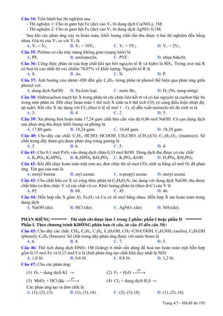 Trang 4/5 - Mã đề thi 195
Câu 34: Tiến hành hai thí nghiệm sau:
- Thí nghiệm 1: Cho m gam bột Fe (dư) vào V1 lít dung dịch Cu(NO3)2 1M;
- Thí nghiệm 2: Cho m gam bột Fe (dư) vào V2 lít dung dịch AgNO3 0,1M.
Sau khi các phản ứng xảy ra hoàn toàn, khối lượng chất rắn thu được ở hai thí nghiệm đều bằng
nhau. Giá trị của V1 so với V2 là
A. V1 = V2. B. V1 = 10V2. C. V1 = 5V2. D. V1 = 2V2.
Câu 35: Polime có cấu trúc mạng không gian (mạng lưới) là
A. PE. B. amilopectin. C. PVC. D. nhựa bakelit.
Câu 36: Công thức phân tử của hợp chất khí tạo bởi nguyên tố R và hiđro là RH3. Trong oxit mà R
có hoá trị cao nhất thì oxi chiếm 74,07% về khối lượng. Nguyên tố R là
A. S. B. As. C. N. D. P.
Câu 37: Ảnh hưởng của nhóm -OH đến gốc C6H5- trong phân tử phenol thể hiện qua phản ứng giữa
phenol với
A. dung dịch NaOH. B. Na kim loại. C. nước Br2. D. H2 (Ni, nung nóng).
Câu 38: Hiđrocacbon mạch hở X trong phân tử chỉ chứa liên kết σ và có hai nguyên tử cacbon bậc ba
trong một phân tử. Đốt cháy hoàn toàn 1 thể tích X sinh ra 6 thể tích CO2 (ở cùng điều kiện nhiệt độ,
áp suất). Khi cho X tác dụng với Cl2 (theo tỉ lệ số mol 1 : 1), số dẫn xuất monoclo tối đa sinh ra là
A. 3. B. 4. C. 2. D. 5.
Câu 39: Xà phòng hoá hoàn toàn 17,24 gam chất béo cần vừa đủ 0,06 mol NaOH. Cô cạn dung dịch
sau phản ứng thu được khối lượng xà phòng là
A. 17,80 gam. B. 18,24 gam. C. 16,68 gam. D. 18,38 gam.
Câu 40: Cho dãy các chất: C2H2, HCHO, HCOOH, CH3CHO, (CH3)2CO, C12H22O11 (mantozơ). Số
chất trong dãy tham gia được phản ứng tráng gương là
A. 3. B. 6. C. 5. D. 4.
Câu 41: Cho 0,1 mol P2O5 vào dung dịch chứa 0,35 mol KOH. Dung dịch thu được có các chất:
A. K3PO4, K2HPO4. B. K2HPO4, KH2PO4. C. K3PO4, KOH. D. H3PO4, KH2PO4.
Câu 42: Khi đốt cháy hoàn toàn một este no, đơn chức thì số mol CO2 sinh ra bằng số mol O2 đã phản
ứng. Tên gọi của este là
A. metyl fomiat. B. etyl axetat. C. n-propyl axetat. D. metyl axetat.
Câu 43: Cho chất hữu cơ X có công thức phân tử C2H8O3N2 tác dụng với dung dịch NaOH, thu được
chất hữu cơ đơn chức Y và các chất vô cơ. Khối lượng phân tử (theo đvC) của Y là
A. 85. B. 68. C. 45. D. 46.
Câu 44: Hỗn hợp rắn X gồm Al, Fe2O3 và Cu có số mol bằng nhau. Hỗn hợp X tan hoàn toàn trong
dung dịch
A. NaOH (dư). B. HCl (dư). C. AgNO3 (dư). D. NH3(dư).
PHẦN RIÊNG __________
Thí sinh chỉ được làm 1 trong 2 phần: phần I hoặc phần II __________
Phần I. Theo chương trình KHÔNG phân ban (6 câu, từ câu 45 đến câu 50):
Câu 45: Cho dãy các chất: CH4, C2H2, C2H4, C2H5OH, CH2=CH-COOH, C6H5NH2 (anilin), C6H5OH
(phenol), C6H6 (benzen). Số chất trong dãy phản ứng được với nước brom là
A. 6. B. 8. C. 7. D. 5.
Câu 46: Thể tích dung dịch HNO3 1M (loãng) ít nhất cần dùng để hoà tan hoàn toàn một hỗn hợp
gồm 0,15 mol Fe và 0,15 mol Cu là (biết phản ứng tạo chất khử duy nhất là NO)
A. 1,0 lít. B. 0,6 lít. C. 0,8 lít. D. 1,2 lít.
Câu 47: Cho các phản ứng:
(1) O3 + dung dịch KI → (2) F2 + H2O ⎯→⎯
ot
(3) MnO2 + HCl đặc ⎯→⎯
ot
(4) Cl2 + dung dịch H2S →
Các phản ứng tạo ra đơn chất là:
A. (1), (2), (3). B. (1), (3), (4). C. (2), (3), (4). D. (1), (2), (4).
 