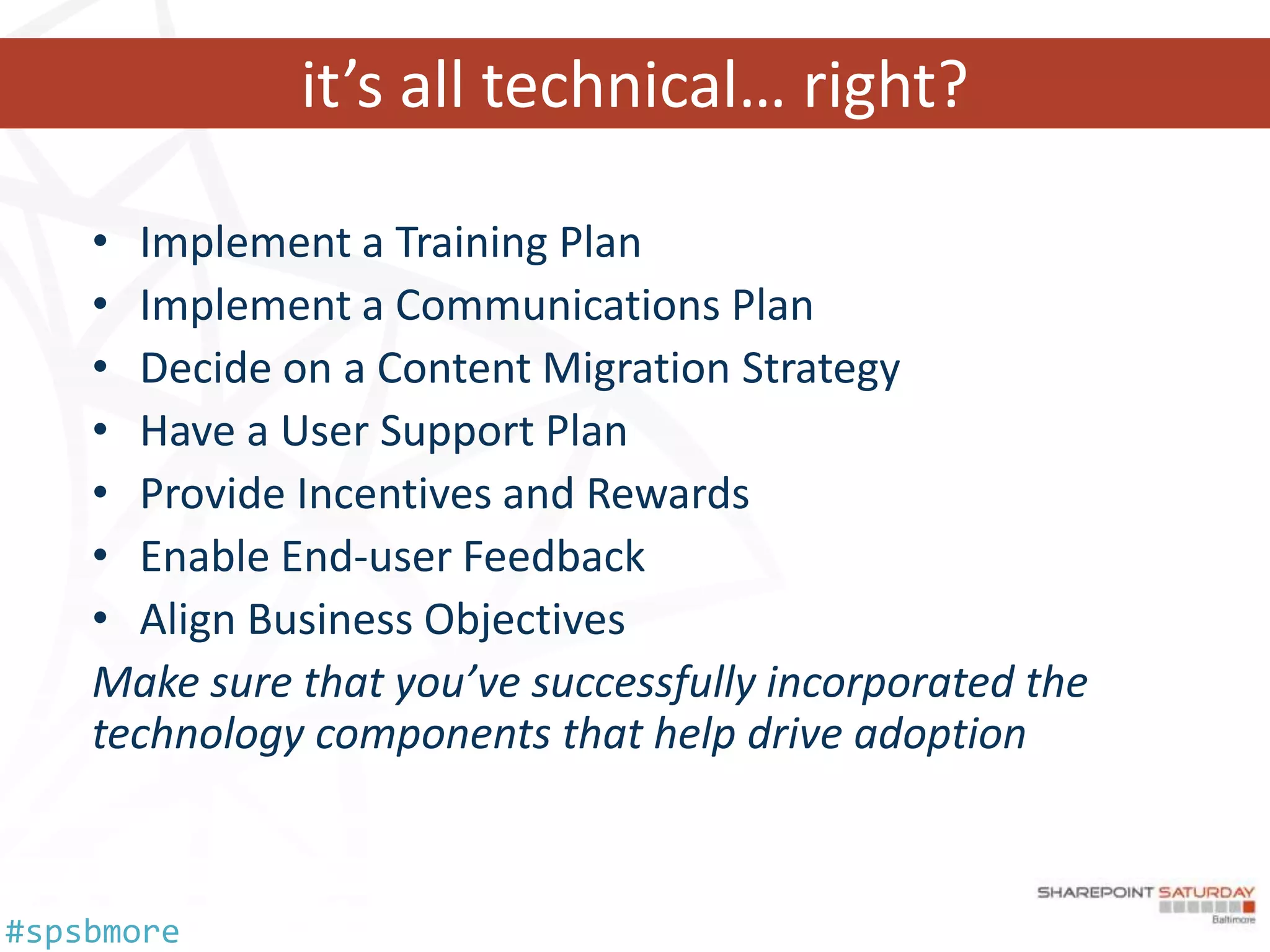 it’s all technical… right?

    • Implement a Training Plan
    • Implement a Communications Plan
    • Decide on a Content Migration Strategy
    • Have a User Support Plan
    • Provide Incentives and Rewards
    • Enable End-user Feedback
    • Align Business Objectives
    Make sure that you’ve successfully incorporated the
    technology components that help drive adoption



#spsbmore
 