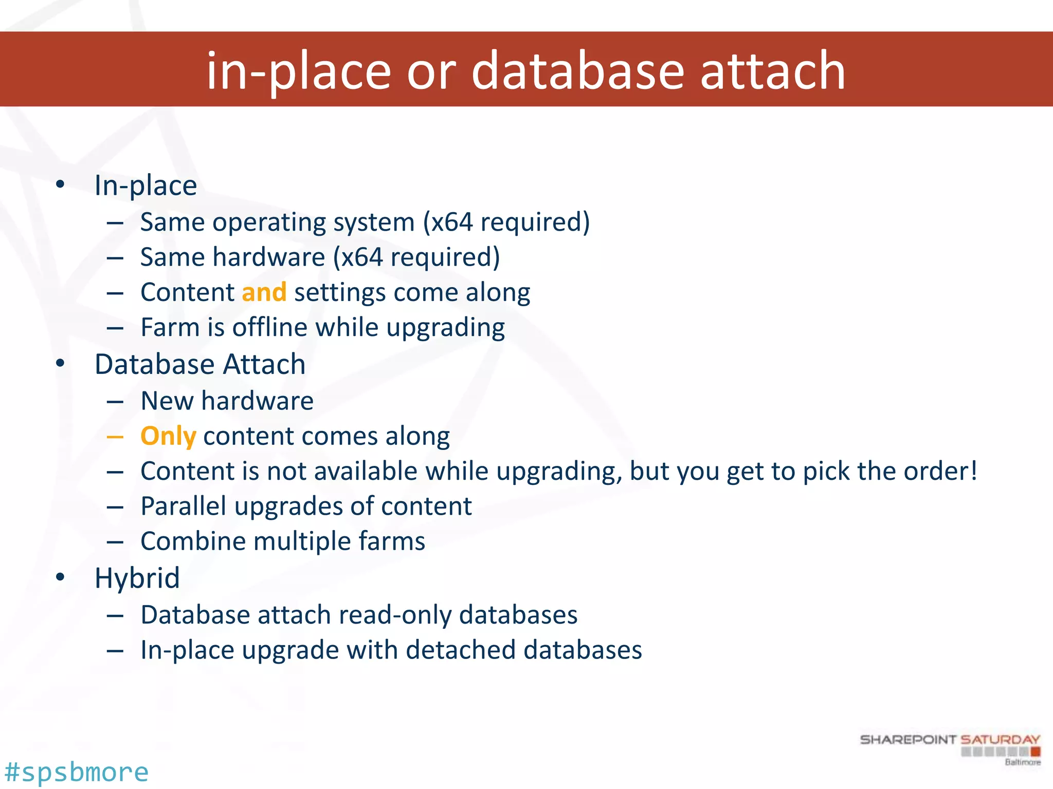 in-place or database attach
   • In-place
      –   Same operating system (x64 required)
      –   Same hardware (x64 required)
      –   Content and settings come along
      –   Farm is offline while upgrading
   • Database Attach
      –   New hardware
      –   Only content comes along
      –   Content is not available while upgrading, but you get to pick the order!
      –   Parallel upgrades of content
      –   Combine multiple farms
   • Hybrid
      – Database attach read-only databases
      – In-place upgrade with detached databases



#spsbmore
 