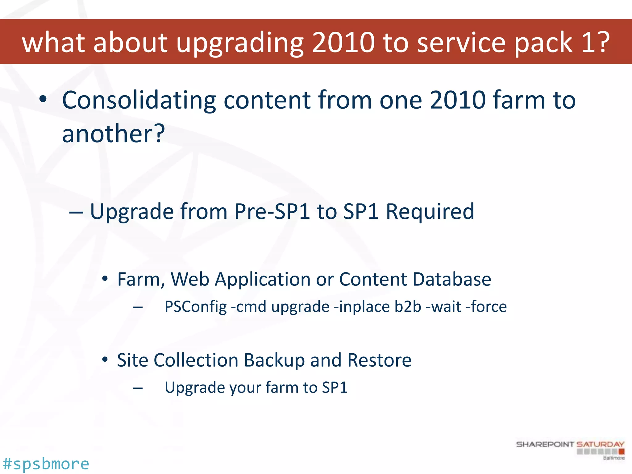 what about upgrading 2010 to service pack 1?
   • Consolidating content from one 2010 farm to
     another?

      – Upgrade from Pre-SP1 to SP1 Required

            • Farm, Web Application or Content Database
               –   PSConfig -cmd upgrade -inplace b2b -wait -force


            • Site Collection Backup and Restore
               –   Upgrade your farm to SP1



#spsbmore
 