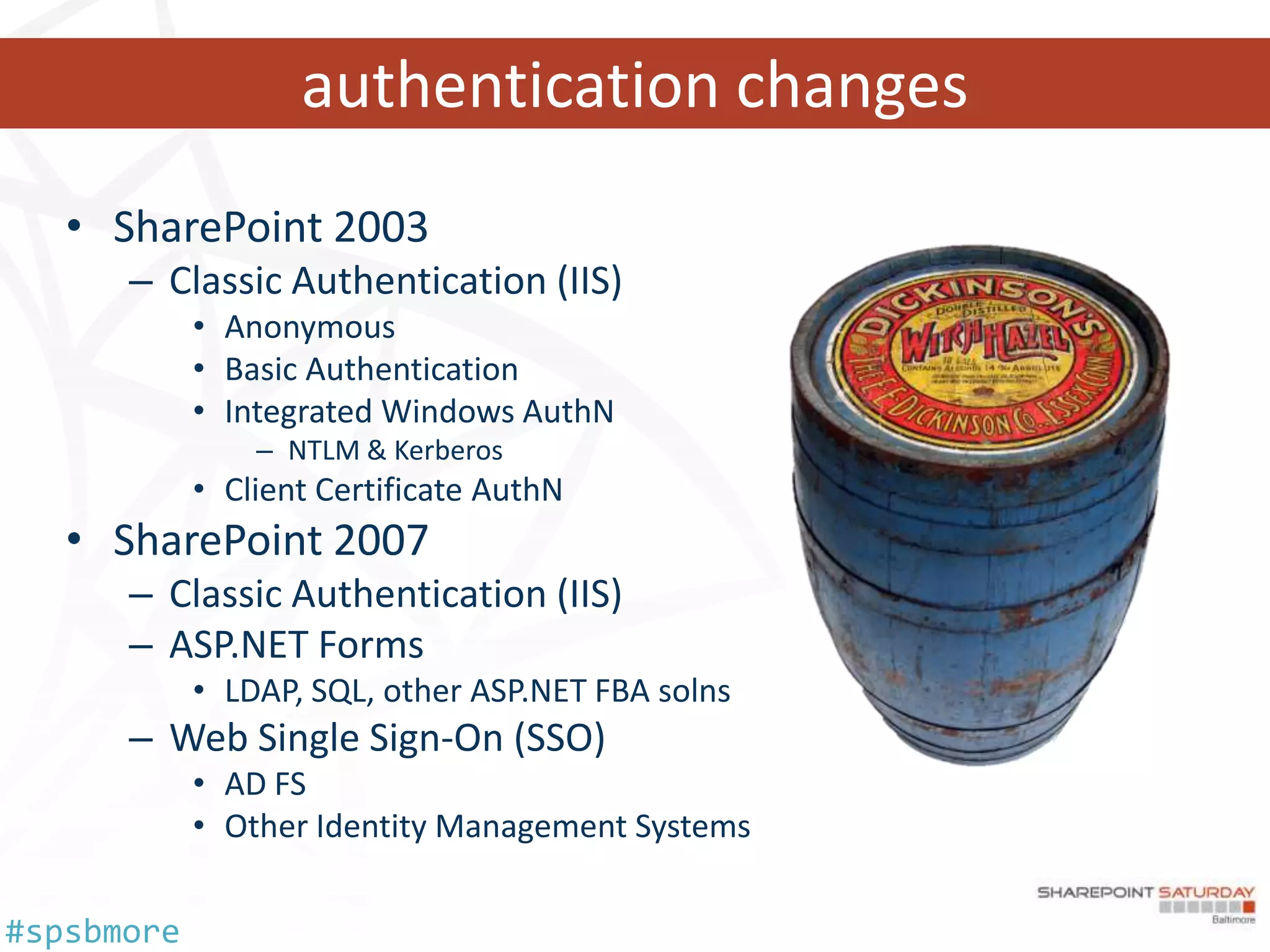 authentication changes
   • SharePoint 2003
      – Classic Authentication (IIS)
            • Anonymous
            • Basic Authentication
            • Integrated Windows AuthN
                – NTLM & Kerberos
            • Client Certificate AuthN
   • SharePoint 2007
      – Classic Authentication (IIS)
      – ASP.NET Forms
            • LDAP, SQL, other ASP.NET FBA solns
      – Web Single Sign-On (SSO)
            • AD FS
            • Other Identity Management Systems

#spsbmore
 