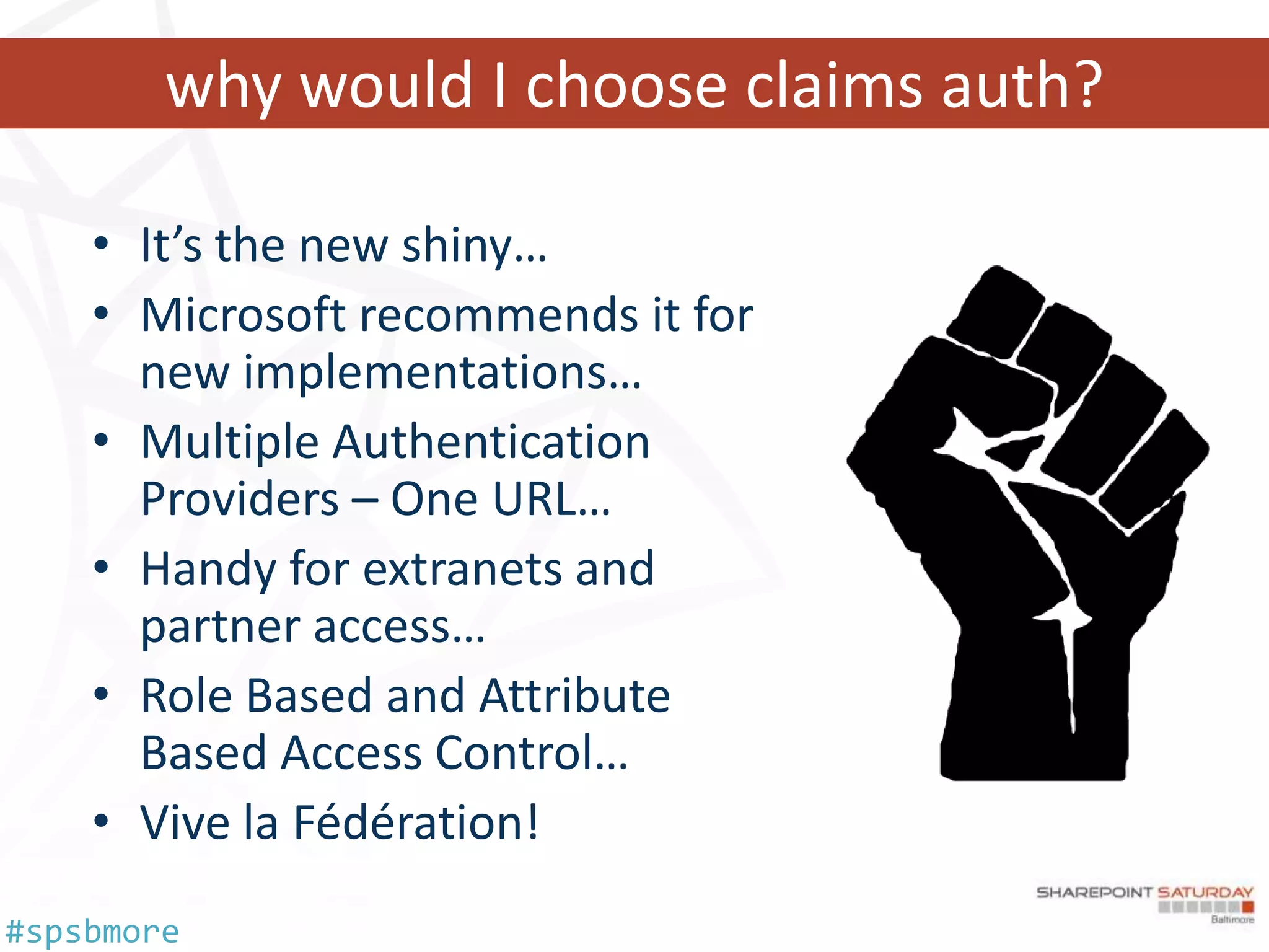 why would I choose claims auth?

    • It’s the new shiny…
    • Microsoft recommends it for
      new implementations…
    • Multiple Authentication
      Providers – One URL…
    • Handy for extranets and
      partner access…
    • Role Based and Attribute
      Based Access Control…
    • Vive la Fédération!
#spsbmore
 