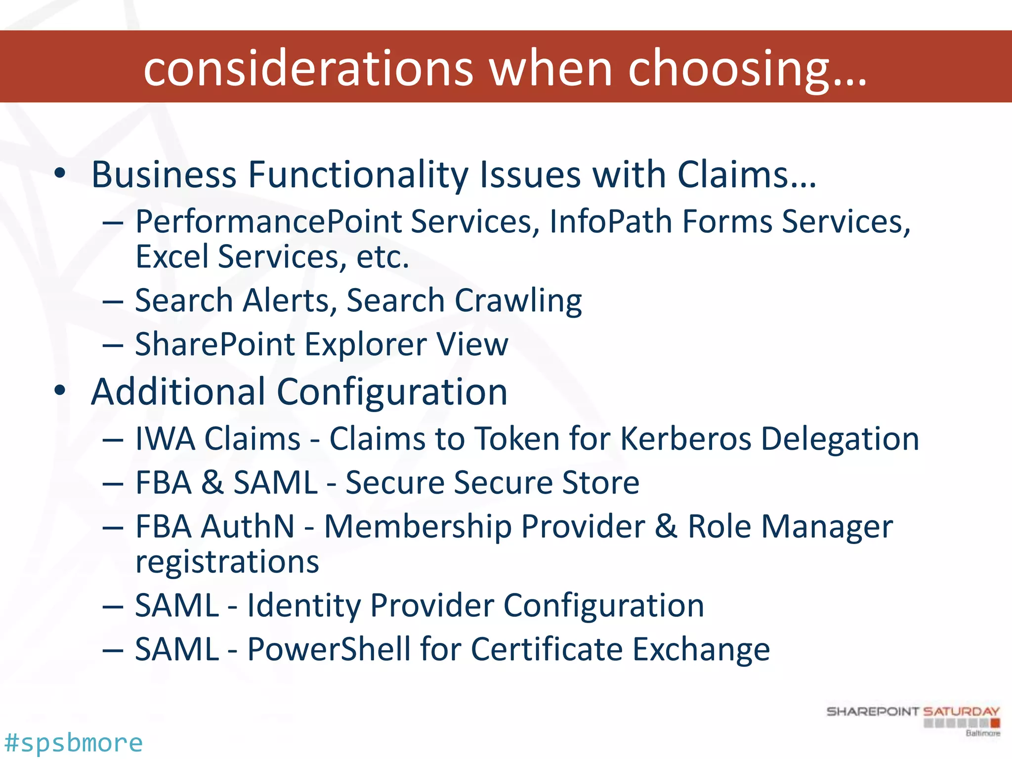 considerations when choosing…
   • Business Functionality Issues with Claims…
      – PerformancePoint Services, InfoPath Forms Services,
        Excel Services, etc.
      – Search Alerts, Search Crawling
      – SharePoint Explorer View
   • Additional Configuration
      – IWA Claims - Claims to Token for Kerberos Delegation
      – FBA & SAML - Secure Secure Store
      – FBA AuthN - Membership Provider & Role Manager
        registrations
      – SAML - Identity Provider Configuration
      – SAML - PowerShell for Certificate Exchange

#spsbmore
 