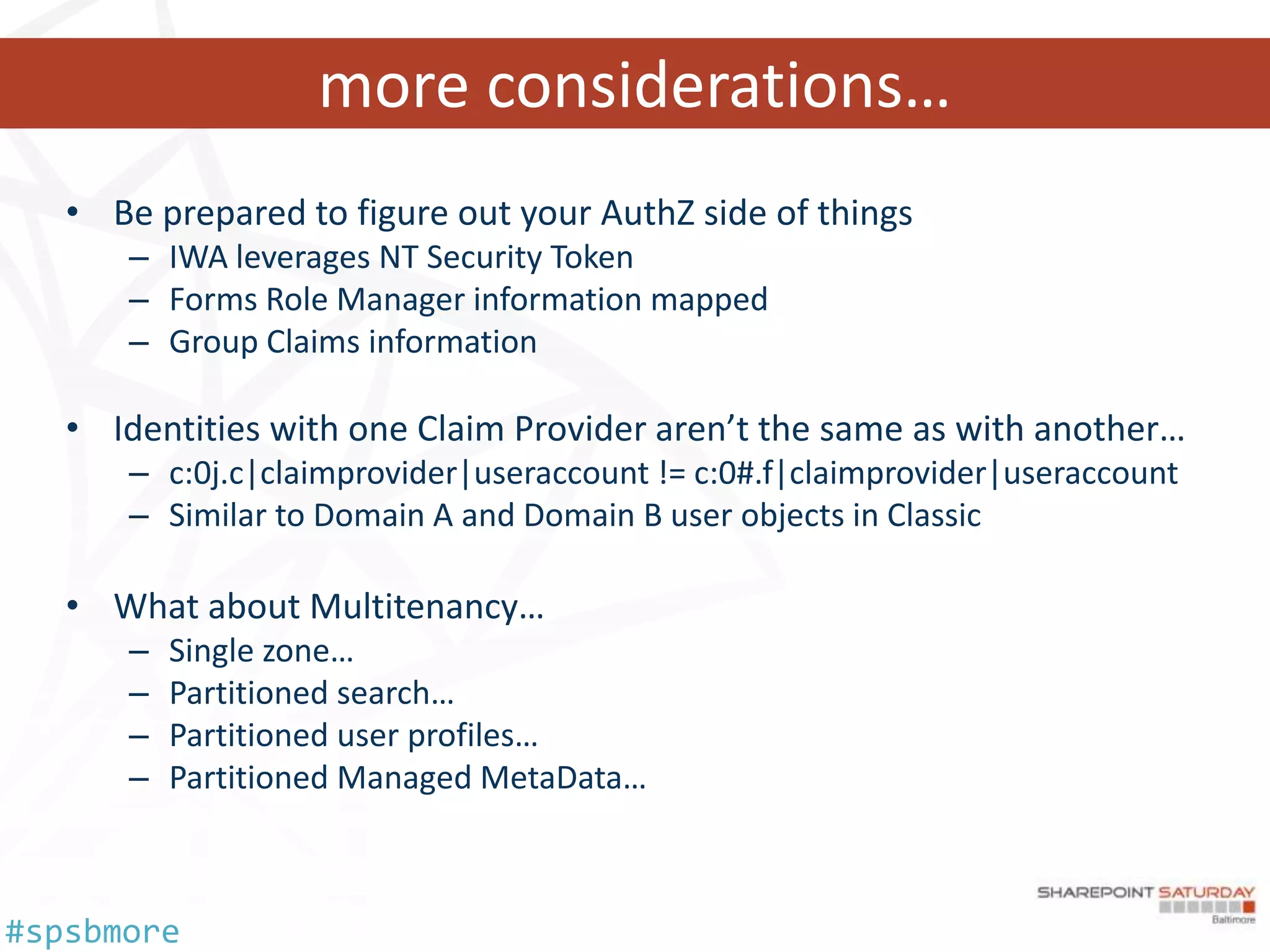 more considerations…
   • Be prepared to figure out your AuthZ side of things
      – IWA leverages NT Security Token
      – Forms Role Manager information mapped
      – Group Claims information

   • Identities with one Claim Provider aren’t the same as with another…
      – c:0j.c|claimprovider|useraccount != c:0#.f|claimprovider|useraccount
      – Similar to Domain A and Domain B user objects in Classic

   • What about Multitenancy…
      –   Single zone…
      –   Partitioned search…
      –   Partitioned user profiles…
      –   Partitioned Managed MetaData…



#spsbmore
 
