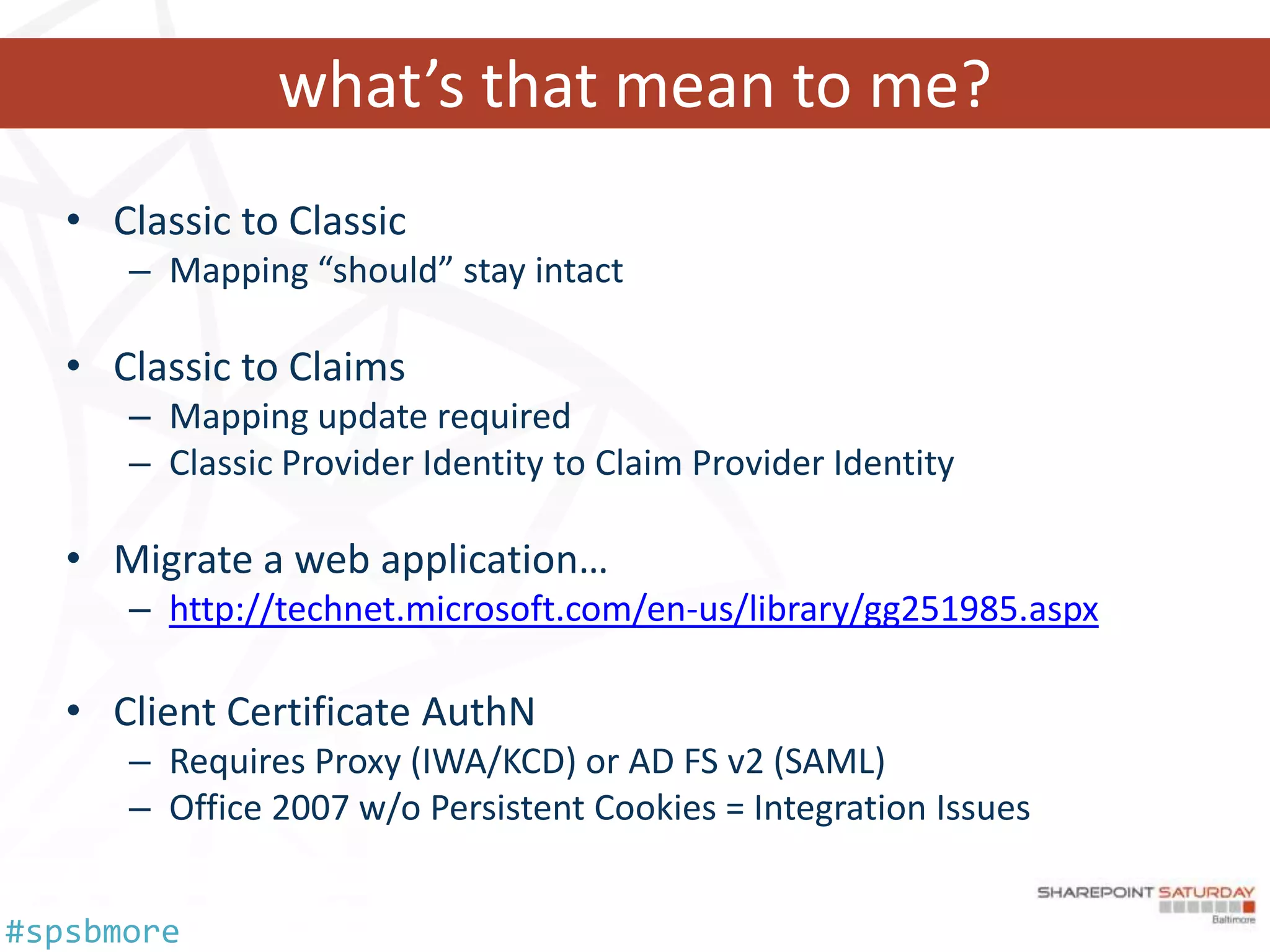 what’s that mean to me?
   • Classic to Classic
      – Mapping “should” stay intact

   • Classic to Claims
      – Mapping update required
      – Classic Provider Identity to Claim Provider Identity

   • Migrate a web application…
      – http://technet.microsoft.com/en-us/library/gg251985.aspx

   • Client Certificate AuthN
      – Requires Proxy (IWA/KCD) or AD FS v2 (SAML)
      – Office 2007 w/o Persistent Cookies = Integration Issues


#spsbmore
 
