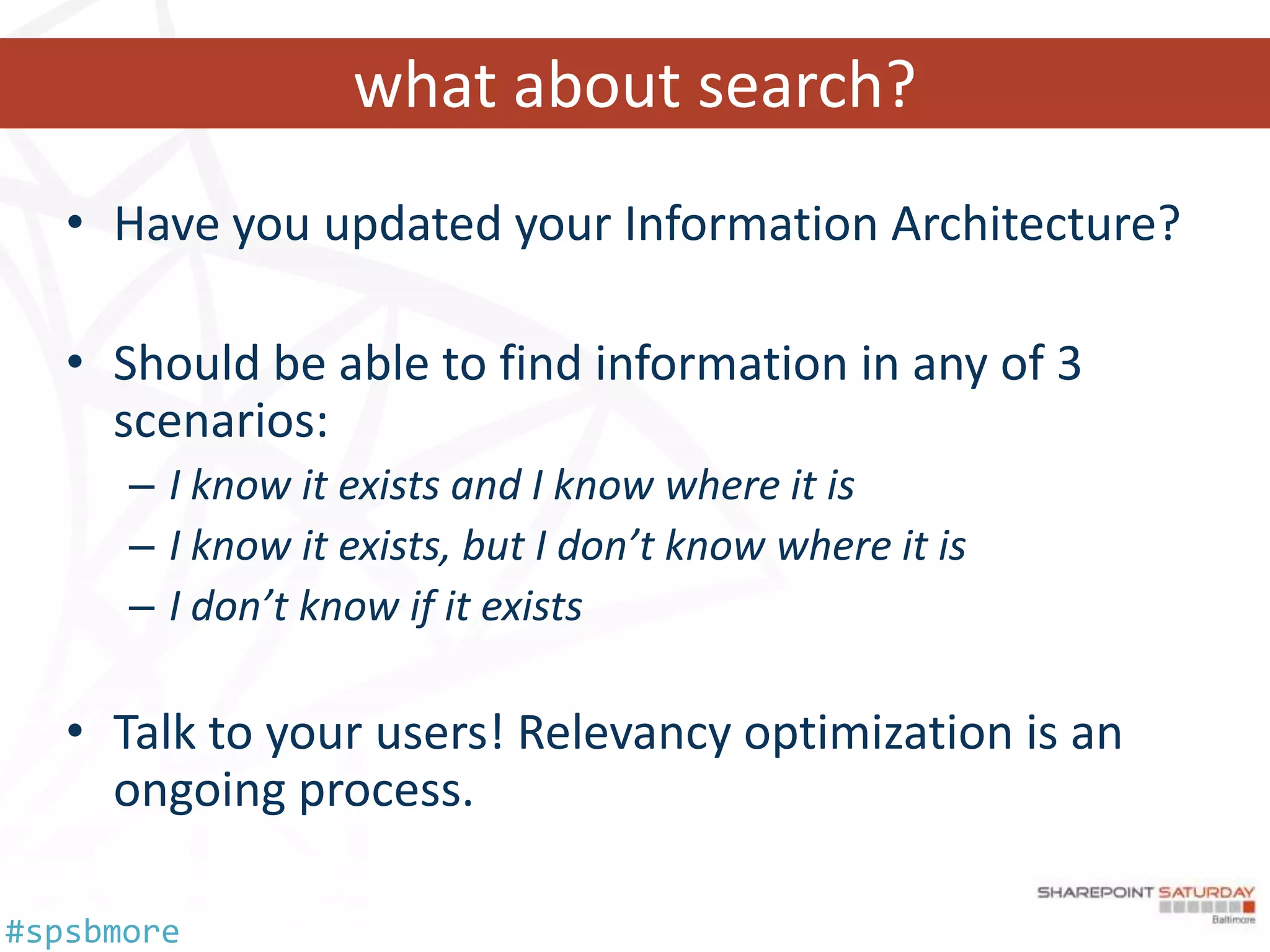 what about search?
   • Have you updated your Information Architecture?

   • Should be able to find information in any of 3
     scenarios:
      – I know it exists and I know where it is
      – I know it exists, but I don’t know where it is
      – I don’t know if it exists

   • Talk to your users! Relevancy optimization is an
     ongoing process.

#spsbmore
 