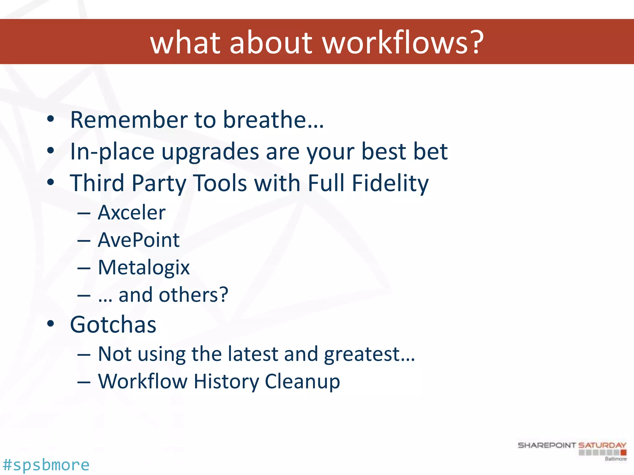 what about workflows?

    • Remember to breathe…
    • In-place upgrades are your best bet
    • Third Party Tools with Full Fidelity
       –    Axceler
       –    AvePoint
       –    Metalogix
       –    … and others?
    • Gotchas
       – Not using the latest and greatest…
       – Workflow History Cleanup


#spsbmore
 