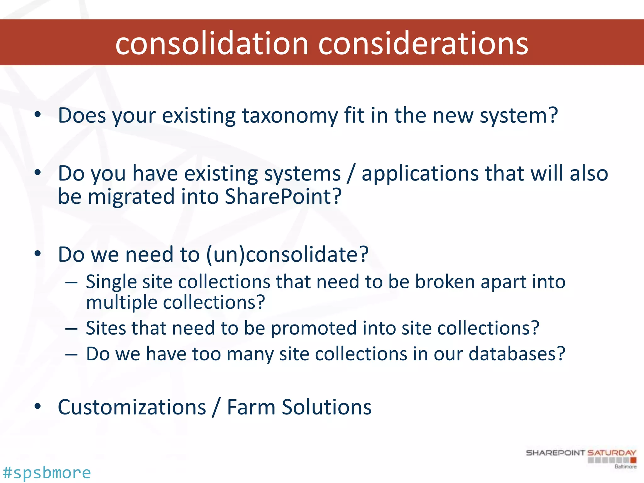 consolidation considerations
   • Does your existing taxonomy fit in the new system?

   • Do you have existing systems / applications that will also
     be migrated into SharePoint?

   • Do we need to (un)consolidate?
      – Single site collections that need to be broken apart into
        multiple collections?
      – Sites that need to be promoted into site collections?
      – Do we have too many site collections in our databases?

   • Customizations / Farm Solutions

#spsbmore
 