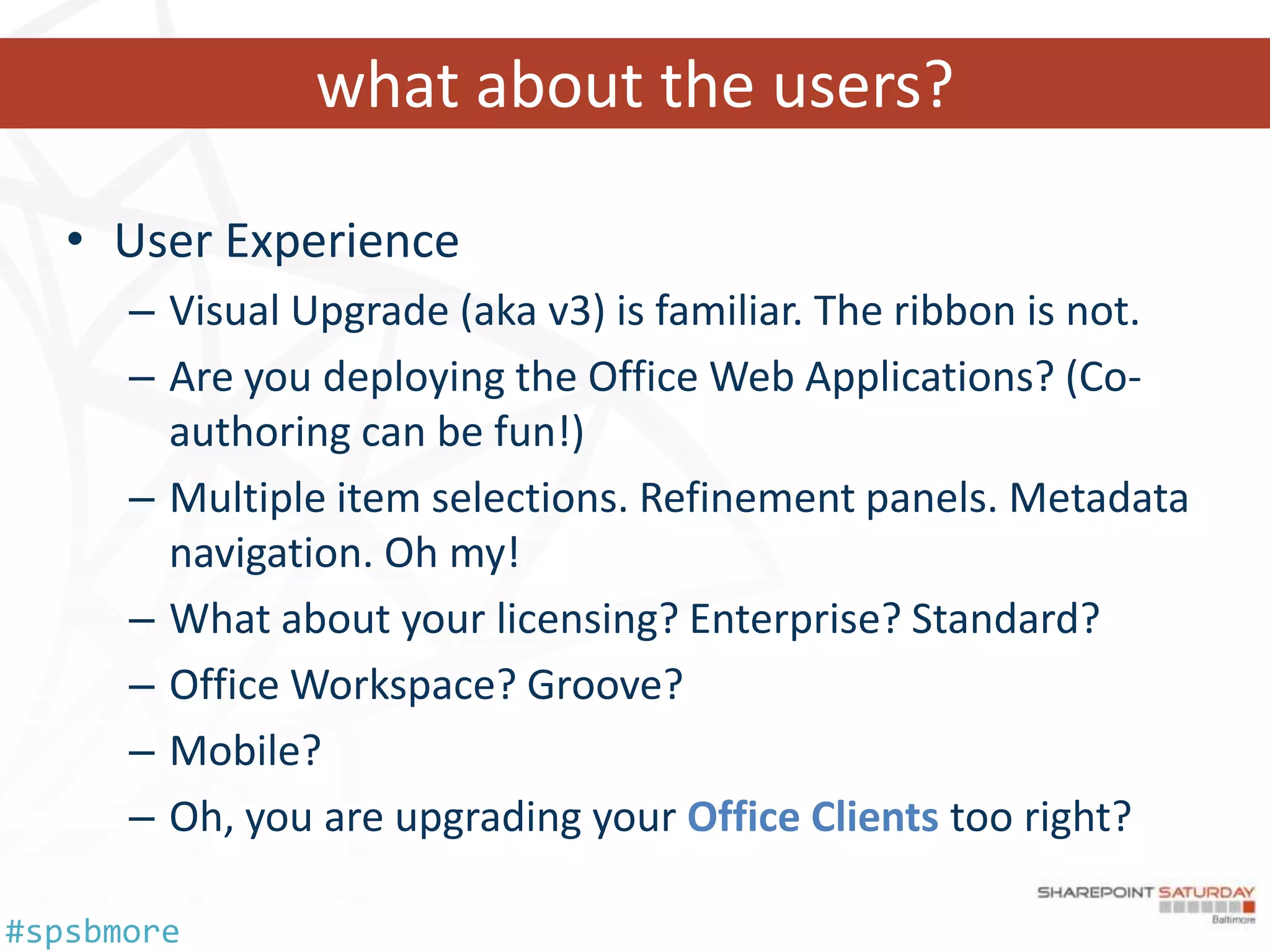 what about the users?

   • User Experience
      – Visual Upgrade (aka v3) is familiar. The ribbon is not.
      – Are you deploying the Office Web Applications? (Co-
        authoring can be fun!)
      – Multiple item selections. Refinement panels. Metadata
        navigation. Oh my!
      – What about your licensing? Enterprise? Standard?
      – Office Workspace? Groove?
      – Mobile?
      – Oh, you are upgrading your Office Clients too right?

#spsbmore
 