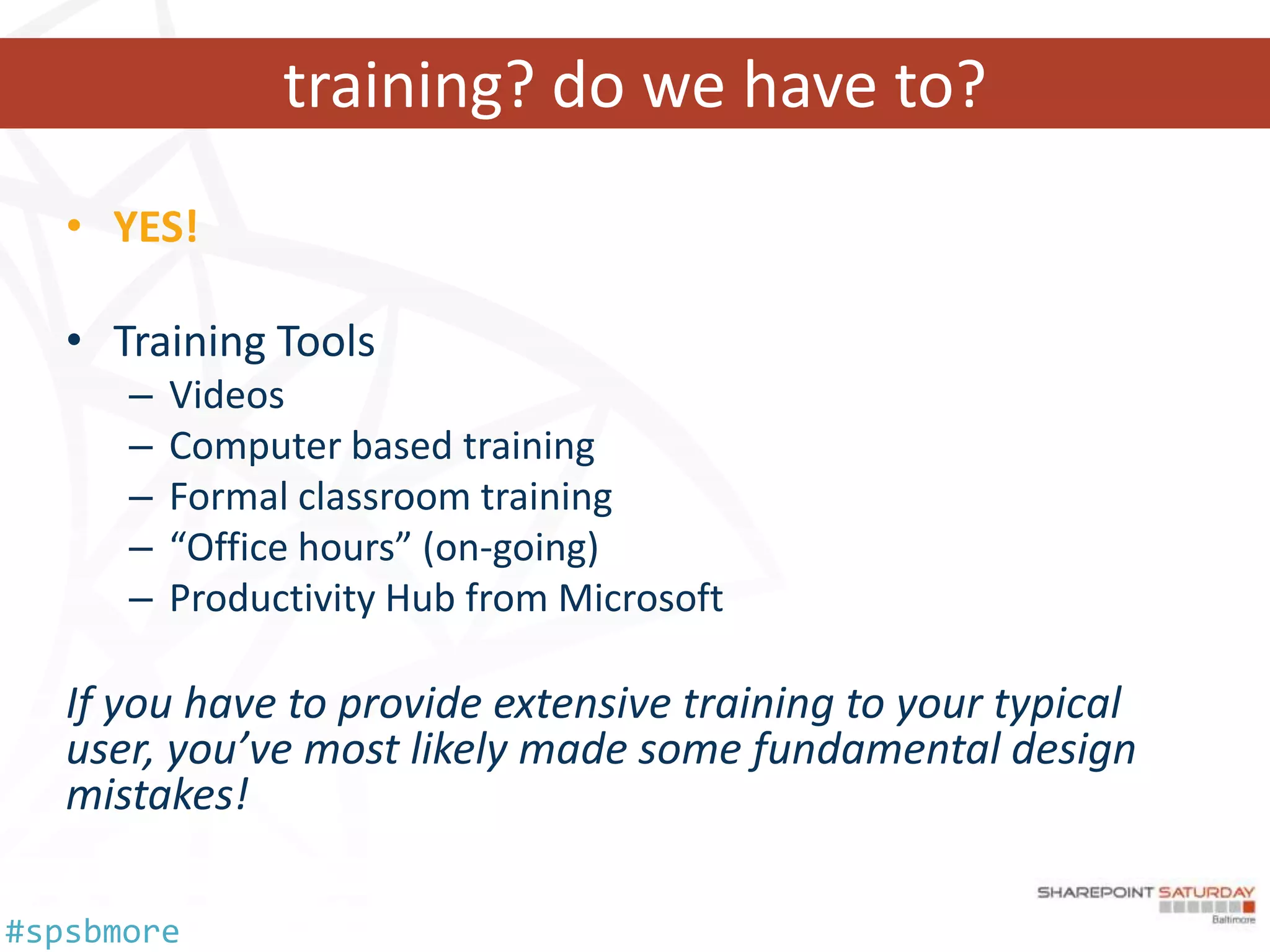 training? do we have to?
   • YES!

   • Training Tools
      –   Videos
      –   Computer based training
      –   Formal classroom training
      –   “Office hours” (on-going)
      –   Productivity Hub from Microsoft

   If you have to provide extensive training to your typical
   user, you’ve most likely made some fundamental design
   mistakes!

#spsbmore
 