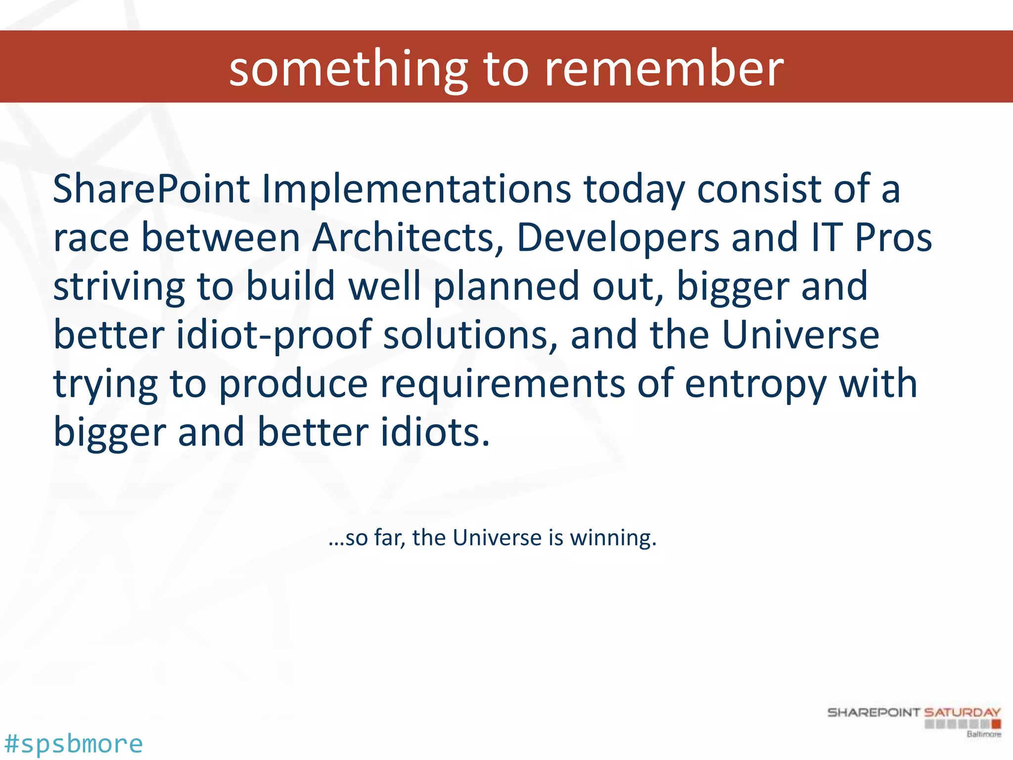 something to remember

   SharePoint Implementations today consist of a
   race between Architects, Developers and IT Pros
   striving to build well planned out, bigger and
   better idiot-proof solutions, and the Universe
   trying to produce requirements of entropy with
   bigger and better idiots.

                 …so far, the Universe is winning.




#spsbmore
 