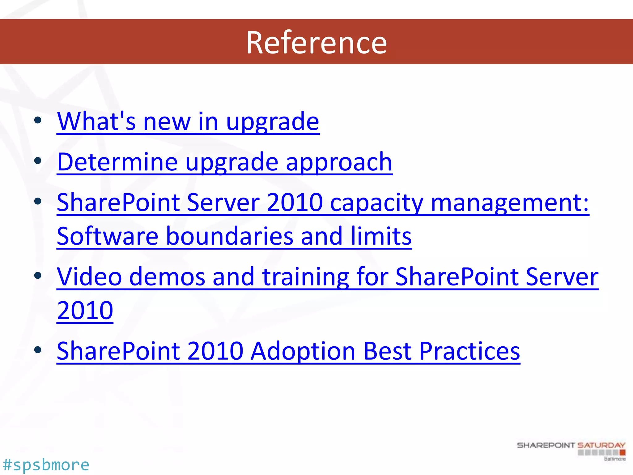 Reference

   • What's new in upgrade
   • Determine upgrade approach
   • SharePoint Server 2010 capacity management:
     Software boundaries and limits
   • Video demos and training for SharePoint Server
     2010
   • SharePoint 2010 Adoption Best Practices


#spsbmore
 