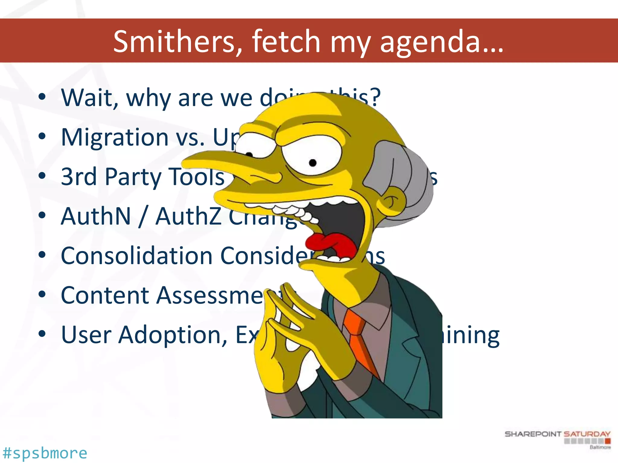 Smithers, fetch my agenda…
   •   Wait, why are we doing this?
   •   Migration vs. Upgrade
   •   3rd Party Tools vs. OOTB Methods
   •   AuthN / AuthZ Changes
   •   Consolidation Considerations
   •   Content Assessments
   •   User Adoption, Experience and Training



#spsbmore
 
