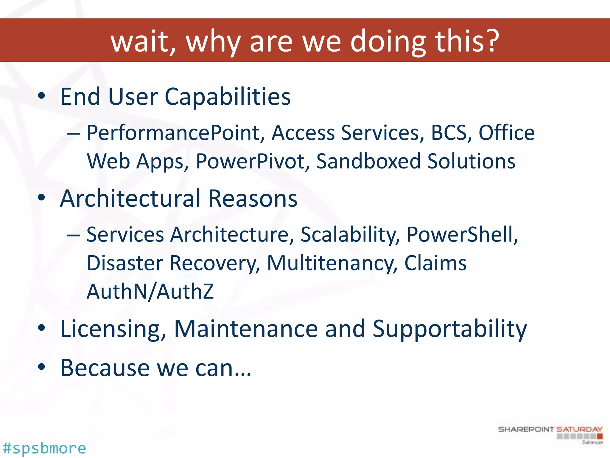 wait, why are we doing this?
   • End User Capabilities
      – PerformancePoint, Access Services, BCS, Office
        Web Apps, PowerPivot, Sandboxed Solutions
   • Architectural Reasons
      – Services Architecture, Scalability, PowerShell,
        Disaster Recovery, Multitenancy, Claims
        AuthN/AuthZ
   • Licensing, Maintenance and Supportability
   • Because we can…

#spsbmore
 