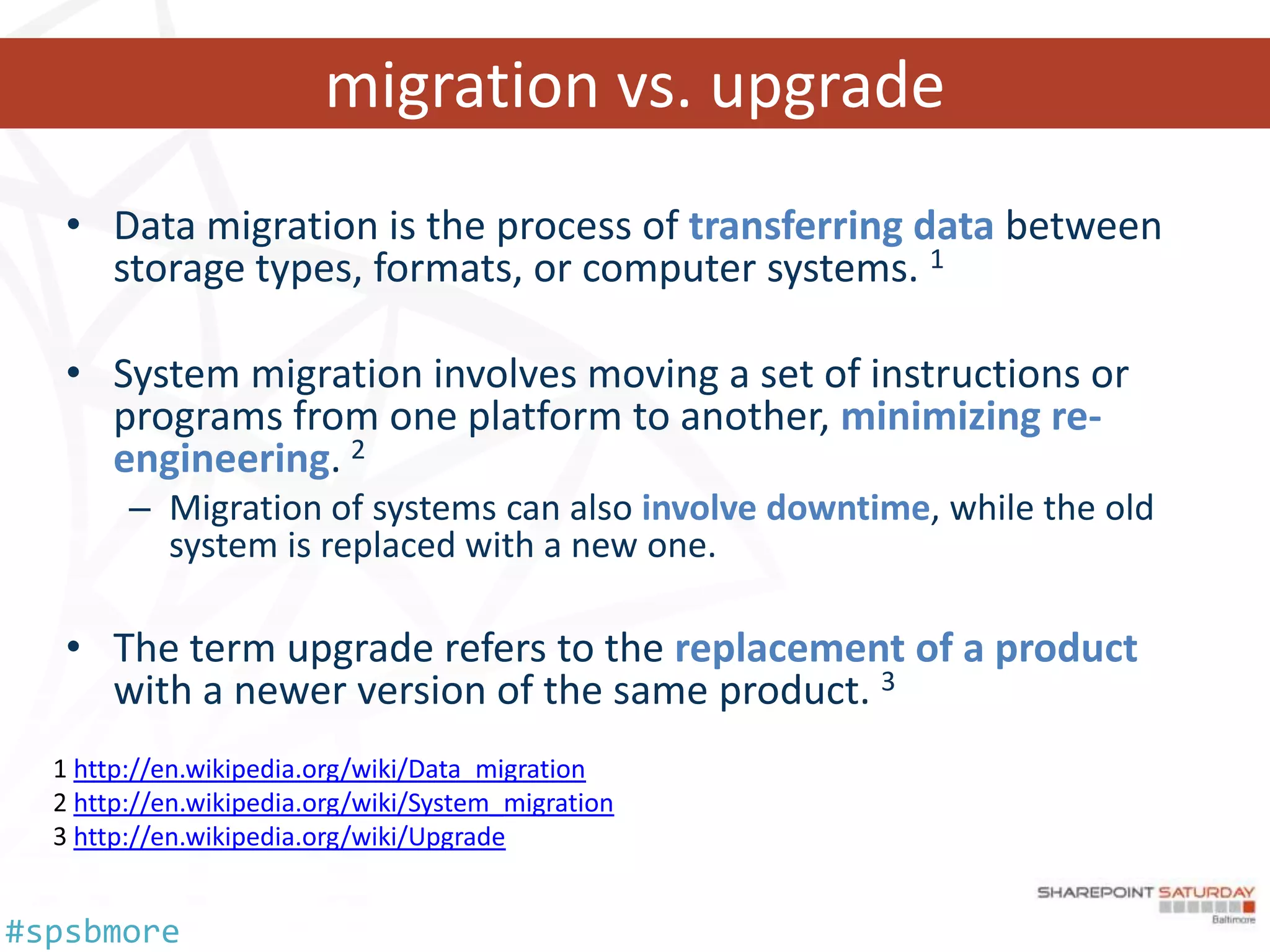 migration vs. upgrade
   • Data migration is the process of transferring data between
     storage types, formats, or computer systems. 1

   • System migration involves moving a set of instructions or
     programs from one platform to another, minimizing re-
     engineering. 2
       – Migration of systems can also involve downtime, while the old
         system is replaced with a new one.

   • The term upgrade refers to the replacement of a product
     with a newer version of the same product. 3
   http://en.wikipedia.org/wiki/Data_migration
   http://en.wikipedia.org/wiki/System_migration
   http://en.wikipedia.org/wiki/Upgrade


#spsbmore
 