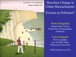 Guy Billout, “Civil Engineering” 
Atlantic Monthly (2001) 
Shoreline Change in Urban Massachusetts: 
Erosion as Pollution? 
Porter Hoagland 
Marine Policy Center 
Woods Hole Oceanographic Institution 
Lisa Granquist 
Ph.D. Candidate 
Law & Public Policy 
Northeastern University 
VIMS October 24, 2014  