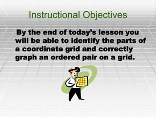 Instructional Objectives    By the end of today’s lesson you will be able to identify the parts of a coordinate grid and correctly graph an ordered pair on a grid. 