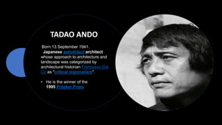 TADAO ANDO
Born:13 September 1941.
Japanese autodidact architect
whose approach to architecture and
landscape was categorized by
architectural historian Francesco Dal
Co as "critical regionalism".
• He is the winner of the
1995 Pritzker Prize.
 