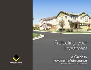 Black Diamond Paving | Guide to Pavement Maintenance v1.0 1
Protecting your
investment
A Guide to
Pavement Maintenance
B o a r d M e mb e r s ’ H a n d b o o k
 