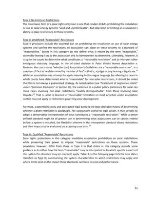 11
Type I: No Limits on Restrictions
The most basic form of a solar rights provision is one that renders CC&Rs prohibiting the installation
or use of solar energy systems “void and unenforceable”, but stop short of limiting an association’s
ability to place restrictions on these systems.
Type II: Undefined “Reasonable” Restrictions
Type II provisions include the essential ban on prohibiting the installation or use of solar energy
systems and confine the restrictions an association can place on these systems to a standard of
“reasonability.” States in this category do not define what is meant by the term “reasonable,”
ostensibly leaving it up to the association and its homeowners to determine. Ultimately, however, it
is up to the courts to determine what constitutes a “reasonable restriction” and to interpret other
ambiguous statutory language. In the oft-cited decision in Palos Verdes Homes Association v.
Rodman, the court notes “whether [an] Association’s Guidelines are a ‘reasonable restriction’…is a
question of fact to be determined by the trier of fact” – that is, a judge or jury hearing a legal case.23
While an association may attempt to apply meaning to this vague language by referring to cases in
which courts have determined what is “reasonable” for non-solar restrictions, it should be noted
that this is not always a guaranteed strategy. As noted earlier (see “Statement of Legislative Intent”
under “Common Elements” in Section III), the existence of a public policy preference for solar can
make cases involving non-solar restrictions “readily distinguishable” from those involving solar
disputes.24
That is, what is deemed a “reasonable” limitation on most activities under association
control may not apply to restrictions governing solar development.
For most, a potentially costly and protracted legal battle is the least desirable means of determining
whether a given restriction is acceptable. For associations averse to legal action, it may be best to
adopt a conservative interpretation of what constitutes a “reasonable restriction.” While a better
defined standard might be of greater use in determining what associations can or cannot restrict
before a system is installed, the flexibility inherent in this interpretive standard allows restrictions
and their impacts to be evaluated on a case-by-case basis.25
Type III: Qualified “Reasonable” Restrictions
Solar rights protections in this category invalidate association prohibitions on solar installations
while preserving their power to impose “reasonable” restrictions on these systems. These
provisions, however, differ from those in Type II in that states in this category provide some
guidance as to either how the term “reasonable” may be interpreted or to which specific aspects of
the system this standard may (or may not) apply. Table 3 on the following page lists the nine states
classified as Type III, summarizing the system characteristics to which restrictions may apply and
where limits exist on the impact these standards can have on cost and performance.
 