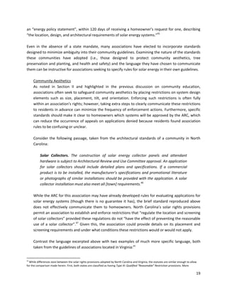 19
an “energy policy statement”, within 120 days of receiving a homeowner’s request for one, describing
“the location, design, and architectural requirements of solar energy systems.”45
Even in the absence of a state mandate, many associations have elected to incorporate standards
designed to minimize ambiguity into their community guidelines. Examining the nature of the standards
these communities have adopted (i.e., those designed to protect community aesthetics, tree
preservation and planting, and health and safety) and the language they have chosen to communicate
them can be instructive for associations seeking to specify rules for solar energy in their own guidelines.
Community Aesthetics
As noted in Section II and highlighted in the previous discussion on community education,
associations often seek to safeguard community aesthetics by placing restrictions on system design
elements such as size, placement, tilt, and orientation. Enforcing such restrictions is often fully
within an association’s rights; however, taking extra steps to clearly communicate these restrictions
to residents in advance can minimize the frequency of enforcement actions. Furthermore, specific
standards should make it clear to homeowners which systems will be approved by the ARC, which
can reduce the occurrence of appeals on applications denied because residents found association
rules to be confusing or unclear.
Consider the following passage, taken from the architectural standards of a community in North
Carolina:
Solar Collectors. The construction of solar energy collector panels and attendant
hardware is subject to Architectural Review and Use Committee approval. An application
for solar collectors should include detailed plans and specifications. If a commercial
product is to be installed, the manufacturer’s specifications and promotional literature
or photographs of similar installations should be provided with the application. A solar
collector installation must also meet all [town] requirements.46
While the ARC for this association may have already developed rules for evaluating applications for
solar energy systems (though there is no guarantee it has), the brief standard reproduced above
does not effectively communicate them to homeowners. North Carolina’s solar rights provisions
permit an association to establish and enforce restrictions that “regulate the location and screening
of solar collectors” provided these regulations do not “have the effect of preventing the reasonable
use of a solar collector”.47
Given this, the association could provide details on its placement and
screening requirements and under what conditions these restrictions would or would not apply.
Contrast the language excerpted above with two examples of much more specific language, both
taken from the guidelines of associations located in Virginia:xv
xv
While differences exist between the solar rights provisions adopted by North Carolina and Virginia, the statutes are similar enough to allow
for the comparison made herein. First, both states are classified as having Type III: Qualified “Reasonable” Restriction provisions. More
 