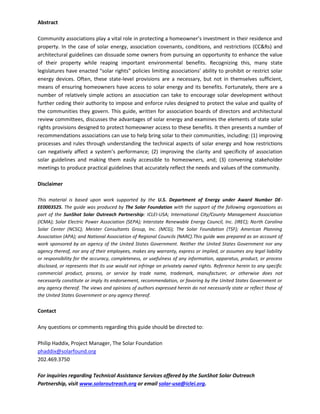 Abstract
Community associations play a vital role in protecting a homeowner’s investment in their residence and
property. In the case of solar energy, association covenants, conditions, and restrictions (CC&Rs) and
architectural guidelines can dissuade some owners from pursuing an opportunity to enhance the value
of their property while reaping important environmental benefits. Recognizing this, many state
legislatures have enacted “solar rights” policies limiting associations’ ability to prohibit or restrict solar
energy devices. Often, these state-level provisions are a necessary, but not in themselves sufficient,
means of ensuring homeowners have access to solar energy and its benefits. Fortunately, there are a
number of relatively simple actions an association can take to encourage solar development without
further ceding their authority to impose and enforce rules designed to protect the value and quality of
the communities they govern. This guide, written for association boards of directors and architectural
review committees, discusses the advantages of solar energy and examines the elements of state solar
rights provisions designed to protect homeowner access to these benefits. It then presents a number of
recommendations associations can use to help bring solar to their communities, including: (1) improving
processes and rules through understanding the technical aspects of solar energy and how restrictions
can negatively affect a system’s performance; (2) improving the clarity and specificity of association
solar guidelines and making them easily accessible to homeowners, and; (3) convening stakeholder
meetings to produce practical guidelines that accurately reflect the needs and values of the community.
Disclaimer
This material is based upon work supported by the U.S. Department of Energy under Award Number DE-
EE0003525. The guide was produced by The Solar Foundation with the support of the following organizations as
part of the SunShot Solar Outreach Partnership: ICLEI-USA; International City/County Management Association
(ICMA); Solar Electric Power Association (SEPA); Interstate Renewable Energy Council, Inc. (IREC); North Carolina
Solar Center (NCSC); Meister Consultants Group, Inc. (MCG); The Solar Foundation (TSF); American Planning
Association (APA); and National Association of Regional Councils (NARC).This guide was prepared as an account of
work sponsored by an agency of the United States Government. Neither the United States Government nor any
agency thereof, nor any of their employees, makes any warranty, express or implied, or assumes any legal liability
or responsibility for the accuracy, completeness, or usefulness of any information, apparatus, product, or process
disclosed, or represents that its use would not infringe on privately owned rights. Reference herein to any specific
commercial product, process, or service by trade name, trademark, manufacturer, or otherwise does not
necessarily constitute or imply its endorsement, recommendation, or favoring by the United States Government or
any agency thereof. The views and opinions of authors expressed herein do not necessarily state or reflect those of
the United States Government or any agency thereof.
Contact
Any questions or comments regarding this guide should be directed to:
Philip Haddix, Project Manager, The Solar Foundation
phaddix@solarfound.org
202.469.3750
For inquiries regarding Technical Assistance Services offered by the SunShot Solar Outreach
Partnership, visit www.solaroutreach.org or email solar-usa@iclei.org.
 
