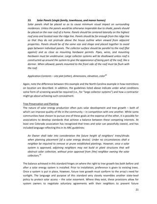 21
53. Solar Panels (single family, townhouse, and manor homes)
Solar panels shall be placed so as to cause minimum visual impact on surrounding
residences. Unless the panels would be otherwise inoperable due to shade, panels should
be placed on the rear roof of a home. Panels should be centered laterally on the highest
roof area and located near the ridge line. Panels should be far enough from the ridge line
so that they do not protrude above the house outline when viewed from adjacent
properties. Panels should be of the same size and shape and placed together to avoid
gaps between individual panels. The collector surface should be parallel to the roof (flat
against) and as close as mounting hardware permits. Pipes, wires, and mounting
hardware must be unobtrusive. Large collector systems will be disallowed unless roof is
constructed up around the system to give the appearance of being part of the roof, like a
dormer. When allowed, panels mounted to the front side of the roof must be flush with
the roof.
Application Contents – site plat (other), dimensions, elevation, color49
Again, note the difference between this example and the North Carolina example in how restrictions
on location are described. In addition, the guidelines listed above indicate under what conditions
some form of screening would be required (i.e., for “large collector systems”) and how a contractor
might go about achieving such concealment.
Tree Preservation and Planting
The nature of solar energy production often puts solar development and tree growth – both of
which can improve quality of life in the community – in competition with one another. While some
communities have chosen to pursue one of these goals at the expense of the other, it is possible for
associations to develop standards that achieve a balance between these competing interests. At
least one Colorado association has recognized that trees and solar can peacefully coexist, and has
included language reflecting this in its ARC guidelines:
An Owner shall take into consideration the future height of neighbors’ trees/shrubs
when planning placement [of a solar energy device]. Under no circumstances shall a
neighbor be required to remove or prune established plantings. However, once a solar
system is approved, adjoining neighbors may not build or plant structures that will
obstruct solar collection, without prior approval from [the] neighbor owning the solar
collectors.50
The balance achieved in this standard hinges on where the right to tree growth lies both before and
after a solar energy system is installed. Prior to installation, preference is given to existing trees.
Once a system is put in place, however, future tree growth must conform to the array’s need for
sunlight. The language and purpose of this standard very closely resembles another state-level
policy to protect solar access – the solar easement. Where they exist, these provisions allow for
system owners to negotiate voluntary agreements with their neighbors to prevent future
 