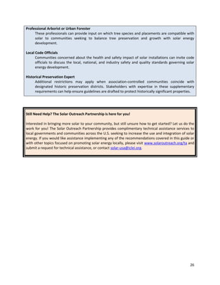 26
Professional Arborist or Urban Forester
These professionals can provide input on which tree species and placements are compatible with
solar to communities seeking to balance tree preservation and growth with solar energy
development.
Local Code Officials
Communities concerned about the health and safety impact of solar installations can invite code
officials to discuss the local, national, and industry safety and quality standards governing solar
energy development.
Historical Preservation Expert
Additional restrictions may apply when association-controlled communities coincide with
designated historic preservation districts. Stakeholders with expertise in these supplementary
requirements can help ensure guidelines are drafted to protect historically significant properties.
Still Need Help? The Solar Outreach Partnership is here for you!
Interested in bringing more solar to your community, but still unsure how to get started? Let us do the
work for you! The Solar Outreach Partnership provides complimentary technical assistance services to
local governments and communities across the U.S. seeking to increase the use and integration of solar
energy. If you would like assistance implementing any of the recommendations covered in this guide or
with other topics focused on promoting solar energy locally, please visit www.solaroutreach.org/ta and
submit a request for technical assistance, or contact solar-usa@iclei.org.
 