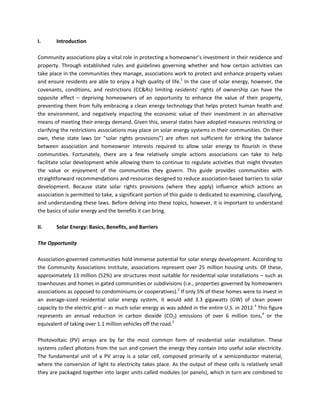 I. Introduction
Community associations play a vital role in protecting a homeowner’s investment in their residence and
property. Through established rules and guidelines governing whether and how certain activities can
take place in the communities they manage, associations work to protect and enhance property values
and ensure residents are able to enjoy a high quality of life.1
In the case of solar energy, however, the
covenants, conditions, and restrictions (CC&Rs) limiting residents’ rights of ownership can have the
opposite effect – depriving homeowners of an opportunity to enhance the value of their property,
preventing them from fully embracing a clean energy technology that helps protect human health and
the environment, and negatively impacting the economic value of their investment in an alternative
means of meeting their energy demand. Given this, several states have adopted measures restricting or
clarifying the restrictions associations may place on solar energy systems in their communities. On their
own, these state laws (or “solar rights provisions”) are often not sufficient for striking the balance
between association and homeowner interests required to allow solar energy to flourish in these
communities. Fortunately, there are a few relatively simple actions associations can take to help
facilitate solar development while allowing them to continue to regulate activities that might threaten
the value or enjoyment of the communities they govern. This guide provides communities with
straightforward recommendations and resources designed to reduce association-based barriers to solar
development. Because state solar rights provisions (where they apply) influence which actions an
association is permitted to take, a significant portion of this guide is dedicated to examining, classifying,
and understanding these laws. Before delving into these topics, however, it is important to understand
the basics of solar energy and the benefits it can bring.
II. Solar Energy: Basics, Benefits, and Barriers
The Opportunity
Association-governed communities hold immense potential for solar energy development. According to
the Community Associations Institute, associations represent over 25 million housing units. Of these,
approximately 13 million (52%) are structures most suitable for residential solar installations – such as
townhouses and homes in gated communities or subdivisions (i.e., properties governed by homeowners
associations as opposed to condominiums or cooperatives).2
If only 5% of these homes were to invest in
an average-sized residential solar energy system, it would add 3.3 gigawatts (GW) of clean power
capacity to the electric grid – as much solar energy as was added in the entire U.S. in 2012.3
This figure
represents an annual reduction in carbon dioxide (CO2) emissions of over 6 million tons,4
or the
equivalent of taking over 1.1 million vehicles off the road.5
Photovoltaic (PV) arrays are by far the most common form of residential solar installation. These
systems collect photons from the sun and convert the energy they contain into useful solar electricity.
The fundamental unit of a PV array is a solar cell, composed primarily of a semiconductor material,
where the conversion of light to electricity takes place. As the output of these cells is relatively small
they are packaged together into larger units called modules (or panels), which in turn are combined to
 