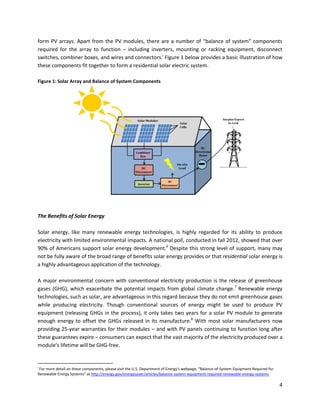 4
form PV arrays. Apart from the PV modules, there are a number of “balance of system” components
required for the array to function – including inverters, mounting or racking equipment, disconnect
switches, combiner boxes, and wires and connectors.i
Figure 1 below provides a basic illustration of how
these components fit together to form a residential solar electric system.
Figure 1: Solar Array and Balance of System Components
The Benefits of Solar Energy
Solar energy, like many renewable energy technologies, is highly regarded for its ability to produce
electricity with limited environmental impacts. A national poll, conducted in fall 2012, showed that over
90% of Americans support solar energy development.6
Despite this strong level of support, many may
not be fully aware of the broad range of benefits solar energy provides or that residential solar energy is
a highly advantageous application of the technology.
A major environmental concern with conventional electricity production is the release of greenhouse
gases (GHG), which exacerbate the potential impacts from global climate change.7
Renewable energy
technologies, such as solar, are advantageous in this regard because they do not emit greenhouse gases
while producing electricity. Though conventional sources of energy might be used to produce PV
equipment (releasing GHGs in the process), it only takes two years for a solar PV module to generate
enough energy to offset the GHGs released in its manufacture.8
With most solar manufacturers now
providing 25-year warranties for their modules – and with PV panels continuing to function long after
these guarantees expire – consumers can expect that the vast majority of the electricity produced over a
module’s lifetime will be GHG-free.
i
For more detail on these components, please visit the U.S. Department of Energy’s webpage, “Balance-of-System Equipment Required for
Renewable Energy Systems” at http://energy.gov/energysaver/articles/balance-system-equipment-required-renewable-energy-systems
 