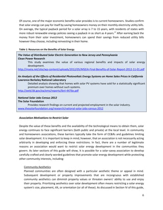 6
Of course, one of the major economic benefits solar provides is to current homeowners. Studies confirm
that solar energy can pay for itself by saving homeowners money on their monthly electricity utility bills.
On average, the typical payback period for a solar array is 7 to 15 years, with residents of states with
more robust renewable energy policies seeing a payback in as short as 4 years.17
After earning back the
money from their solar investment, homeowners can spend their savings from reduced utility bills
however they choose, including reinvesting in their home.
Table 1: Resources on the Benefits of Solar Energy
The Value of Distributed Solar Electric Generation to New Jersey and Pennsylvania
Clean Power Research
This study examines the value of various regional benefits and impacts of solar energy
development.
http://mseia.net/site/wp-content/uploads/2012/05/MSEIA-Final-Benefits-of-Solar-Report-2012-11-01.pdf
An Analysis of the Effects of Residential Photovoltaic Energy Systems on Home Sales Prices in California
Lawrence Berkeley National Laboratory
Detailed analysis showing that homes with solar PV systems have sold for a statistically significant
premium over homes without such systems.
http://eetd.lbl.gov/ea/ems/reports/lbnl-4476e.pdf
National Solar Jobs Census 2012
The Solar Foundation
Provides research findings on current and projected employment in the solar industry.
www.thesolarfoundation.org/research/national-solar-jobs-census-2012
Association Motivations to Restrict Solar
Despite the value of these benefits and the availability of the technological means to obtain them, solar
energy continues to face significant barriers (both public and private) at the local level. In community
and homeowners associations, these barriers typically take the form of CC&Rs and guidelines limiting
solar development. It is important to keep in mind, however, that an association is not necessarily acting
arbitrarily in developing and enforcing these restrictions. In fact, there are a number of legitimate
reasons an association would want to restrict solar energy development in the communities they
govern. As later sections of this guide will show, it is possible for a solar-savvy association to develop
carefully crafted and clearly worded guidelines that promote solar energy development while protecting
other community interests, including:
Community Aesthetics
Planned communities are often designed with a particular aesthetic theme or appeal in mind.
Subsequent development or property improvements that are incongruous with established
community aesthetics can diminish property values or threaten owners’ ability to use and enjoy
their property. Prioritizing aesthetics over solar development often means restricting a solar energy
system’s size, placement, tilt, or orientation (or all of these). As discussed in Section IV of this guide,
 
