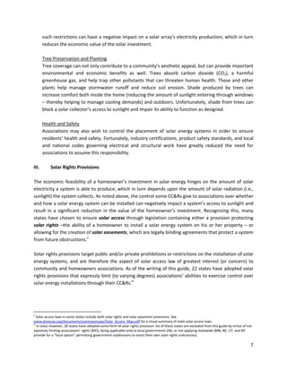 7
such restrictions can have a negative impact on a solar array’s electricity production, which in turn
reduces the economic value of the solar investment.
Tree Preservation and Planting
Tree coverage can not only contribute to a community’s aesthetic appeal, but can provide important
environmental and economic benefits as well. Trees absorb carbon dioxide (CO2), a harmful
greenhouse gas, and help trap other pollutants that can threaten human health. These and other
plants help manage stormwater runoff and reduce soil erosion. Shade produced by trees can
increase comfort both inside the home (reducing the amount of sunlight entering through windows
– thereby helping to manage cooling demands) and outdoors. Unfortunately, shade from trees can
block a solar collector’s access to sunlight and impair its ability to function as designed.
Health and Safety
Associations may also wish to control the placement of solar energy systems in order to ensure
residents’ health and safety. Fortunately, industry certifications, product safety standards, and local
and national codes governing electrical and structural work have greatly reduced the need for
associations to assume this responsibility.
III. Solar Rights Provisions
The economic feasibility of a homeowner’s investment in solar energy hinges on the amount of solar
electricity a system is able to produce, which in turn depends upon the amount of solar radiation (i.e.,
sunlight) the system collects. As noted above, the control some CC&Rs give to associations over whether
and how a solar energy system can be installed can negatively impact a system’s access to sunlight and
result in a significant reduction in the value of the homeowner’s investment. Recognizing this, many
states have chosen to ensure solar access through legislation containing either a provision protecting
solar rights –the ability of a homeowner to install a solar energy system on his or her property – or
allowing for the creation of solar easements, which are legally binding agreements that protect a system
from future obstructions.ii
Solar rights provisions target public and/or private prohibitions or restrictions on the installation of solar
energy systems, and are therefore the aspect of solar access law of greatest interest (or concern) to
community and homeowners associations. As of the writing of this guide, 22 states have adopted solar
rights provisions that expressly limit (to varying degrees) associations’ abilities to exercise control over
solar energy installations through their CC&Rs.iii
ii
Solar access laws in some states include both solar rights and solar easement provisions. See
www.dsireusa.org/documents/summarymaps/Solar_Access_Map.pdf for a visual summary of state solar access laws.
iii
In total, however, 28 states have adopted some form of solar rights provision. Six of these states are excluded from this guide by virtue of not
expressly limiting associations’ rights (MO), being applicable only to local governments (IN), or not applying statewide (MN, NE, UT, and NY
provide for a “local option” permitting government subdivisions to enact their own solar rights ordinances).
 