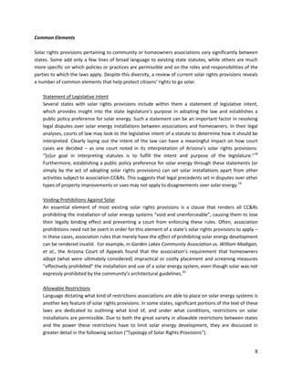 8
Common Elements
Solar rights provisions pertaining to community or homeowners associations vary significantly between
states. Some add only a few lines of broad language to existing state statutes, while others are much
more specific on which policies or practices are permissible and on the roles and responsibilities of the
parties to which the laws apply. Despite this diversity, a review of current solar rights provisions reveals
a number of common elements that help protect citizens’ rights to go solar.
Statement of Legislative Intent
Several states with solar rights provisions include within them a statement of legislative intent,
which provides insight into the state legislature’s purpose in adopting the law and establishes a
public policy preference for solar energy. Such a statement can be an important factor in resolving
legal disputes over solar energy installations between associations and homeowners. In their legal
analyses, courts of law may look to the legislative intent of a statute to determine how it should be
interpreted. Clearly laying out the intent of the law can have a meaningful impact on how court
cases are decided – as one court noted in its interpretation of Arizona’s solar rights provisions:
“[o]ur goal in interpreting statutes is to fulfill the intent and purpose of the legislature.”18
Furthermore, establishing a public policy preference for solar energy through these statements (or
simply by the act of adopting solar rights provisions) can set solar installations apart from other
activities subject to association CC&Rs. This suggests that legal precedents set in disputes over other
types of property improvements or uses may not apply to disagreements over solar energy.19
Voiding Prohibitions Against Solar
An essential element of most existing solar rights provisions is a clause that renders all CC&Rs
prohibiting the installation of solar energy systems “void and unenforceable”, causing them to lose
their legally binding effect and preventing a court from enforcing these rules. Often, association
prohibitions need not be overt in order for this element of a state’s solar rights provisions to apply –
in these cases, association rules that merely have the effect of prohibiting solar energy development
can be rendered invalid. For example, in Garden Lakes Community Association vs. William Madigan,
et al., the Arizona Court of Appeals found that the association’s requirement that homeowners
adopt (what were ultimately considered) impractical or costly placement and screening measures
“effectively prohibited” the installation and use of a solar energy system, even though solar was not
expressly prohibited by the community’s architectural guidelines.20
Allowable Restrictions
Language dictating what kind of restrictions associations are able to place on solar energy systems is
another key feature of solar rights provisions. In some states, significant portions of the text of these
laws are dedicated to outlining what kind of, and under what conditions, restrictions on solar
installations are permissible. Due to both the great variety in allowable restrictions between states
and the power these restrictions have to limit solar energy development, they are discussed in
greater detail in the following section (“Typology of Solar Rights Provisions”).
 